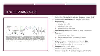 ZFNET: TRAINING SETUP
 Built on top of ImageNet [Krizhevsky, Sutskever, Hinton, 2012]
 Labeled dataset: ImageNet (1.3m images & 1000 classes)
 Preprocessing:
 Resize to: 256 × 256
 Subtract per-pixel mean.
 Augmentation: 10 sub-crops.
 Cross-entropy loss function suitable for image classification.
 Parameters:
 Convolutional layers’ filters.
 Weights matrices in fully connected (FC) layers.
 Biases.
 Backpropagation + Stochastic Gradient Descent (SGD)
 Learning rate (starting) 10−2
& momentum of 0.9
 Dropout: rate of 0.5 in FC layers.
 Weights initialized to 10−2
& biases to 0.
 Stopped training after 70 epochs (12 days) on GTX580 GPU.
 