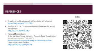 REFERENCES
 Visualizing and Understanding Convolutional Networks:
https://arxiv.org/abs/1311.2901
 Stanford: CS231n Convolutional Neural Networks for Visual
Recognition:
http://cs231n.stanford.edu/
 Honorable mentions:
Understanding Neural Networks Through Deep Visualization
https://arxiv.org/abs/1506.06579
https://github.com/yosinski/deep-visualization-toolbox
Deep Visualization Toolbox
https://youtu.be/AgkfIQ4IGaM
Slides:
 