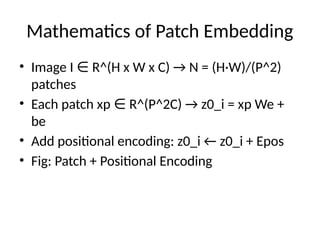 Mathematics of Patch Embedding
• Image I R^(H x W x C) → N = (H·W)/(P^2)
∈
patches
• Each patch xp R^(P^2C) → z0_i = xp We +
∈
be
• Add positional encoding: z0_i ← z0_i + Epos
• Fig: Patch + Positional Encoding
 