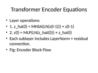 Transformer Encoder Equations
• Layer operations:
• 1. z_hat(l) = MHSA(LN(z(l-1))) + z(l-1)
• 2. z(l) = MLP(LN(z_hat(l))) + z_hat(l)
• Each sublayer includes LayerNorm + residual
connection.
• Fig: Encoder Block Flow
 
