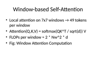 Window-based Self-Attention
• Local attention on 7x7 windows → 49 tokens
per window
• Attention(Q,K,V) = softmax(QK^T / sqrt(d)) V
• FLOPs per window ≈ 2 * Nw^2 * d
• Fig: Window Attention Computation
 