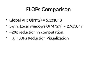 FLOPs Comparison
• Global ViT: O(N^2) = 6.3x10^8
• Swin: Local windows O(M^2N) = 2.9x10^7
• ~20x reduction in computation.
• Fig: FLOPs Reduction Visualization
 