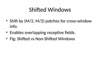Shifted Windows
• Shift by (M/2, M/2) patches for cross-window
info.
• Enables overlapping receptive fields.
• Fig: Shifted vs Non-Shifted Windows
 