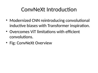 ConvNeXt Introduction
• Modernized CNN reintroducing convolutional
inductive biases with Transformer inspiration.
• Overcomes ViT limitations with efficient
convolutions.
• Fig: ConvNeXt Overview
 