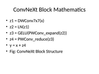 ConvNeXt Block Mathematics
• z1 = DWConv7x7(x)
• z2 = LN(z1)
• z3 = GELU(PWConv_expand(z2))
• z4 = PWConv_reduce(z3)
• y = x + z4
• Fig: ConvNeXt Block Structure
 