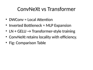 ConvNeXt vs Transformer
• DWConv ≈ Local Attention
• Inverted Bottleneck ≈ MLP Expansion
• LN + GELU → Transformer-style training
• ConvNeXt retains locality with efficiency.
• Fig: Comparison Table
 