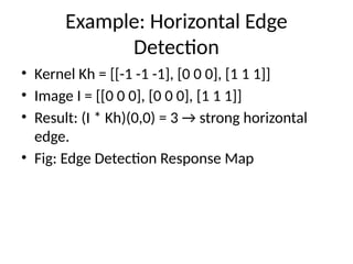 Example: Horizontal Edge
Detection
• Kernel Kh = [[-1 -1 -1], [0 0 0], [1 1 1]]
• Image I = [[0 0 0], [0 0 0], [1 1 1]]
• Result: (I * Kh)(0,0) = 3 → strong horizontal
edge.
• Fig: Edge Detection Response Map
 