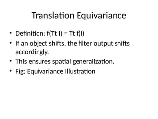 Translation Equivariance
• Definition: f(Tt I) = Tt f(I)
• If an object shifts, the filter output shifts
accordingly.
• This ensures spatial generalization.
• Fig: Equivariance Illustration
 