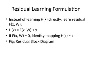 Residual Learning Formulation
• Instead of learning H(x) directly, learn residual
F(x, W):
• H(x) = F(x, W) + x
• If F(x, W) = 0, identity mapping H(x) = x
• Fig: Residual Block Diagram
 