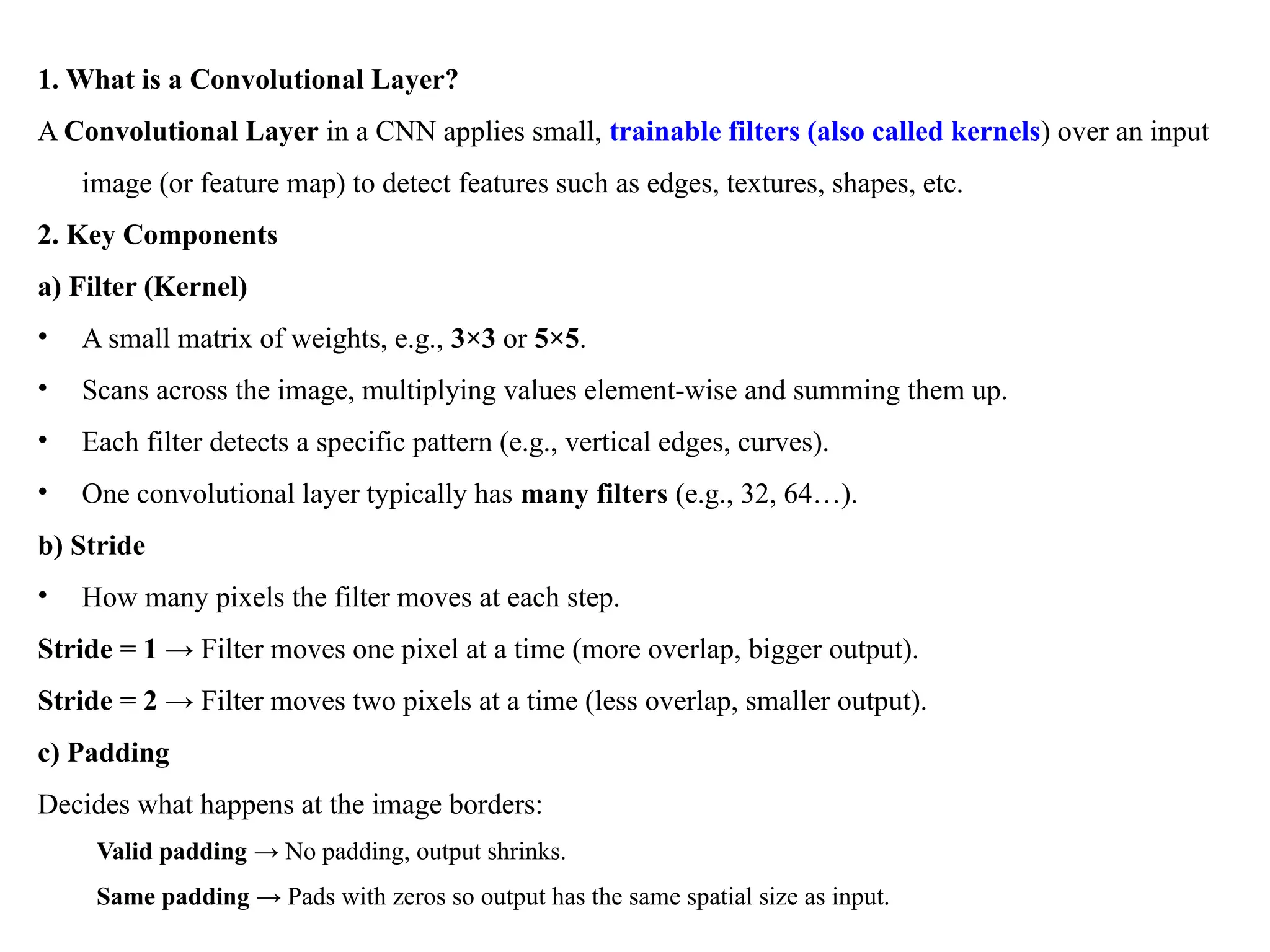 1. What is a Convolutional Layer?
A Convolutional Layer in a CNN applies small, trainable filters (also called kernels) over an input
image (or feature map) to detect features such as edges, textures, shapes, etc.
2. Key Components
a) Filter (Kernel)
• A small matrix of weights, e.g., 3×3 or 5×5.
• Scans across the image, multiplying values element-wise and summing them up.
• Each filter detects a specific pattern (e.g., vertical edges, curves).
• One convolutional layer typically has many filters (e.g., 32, 64…).
b) Stride
• How many pixels the filter moves at each step.
Stride = 1 → Filter moves one pixel at a time (more overlap, bigger output).
Stride = 2 → Filter moves two pixels at a time (less overlap, smaller output).
c) Padding
Decides what happens at the image borders:
Valid padding → No padding, output shrinks.
Same padding → Pads with zeros so output has the same spatial size as input.
 