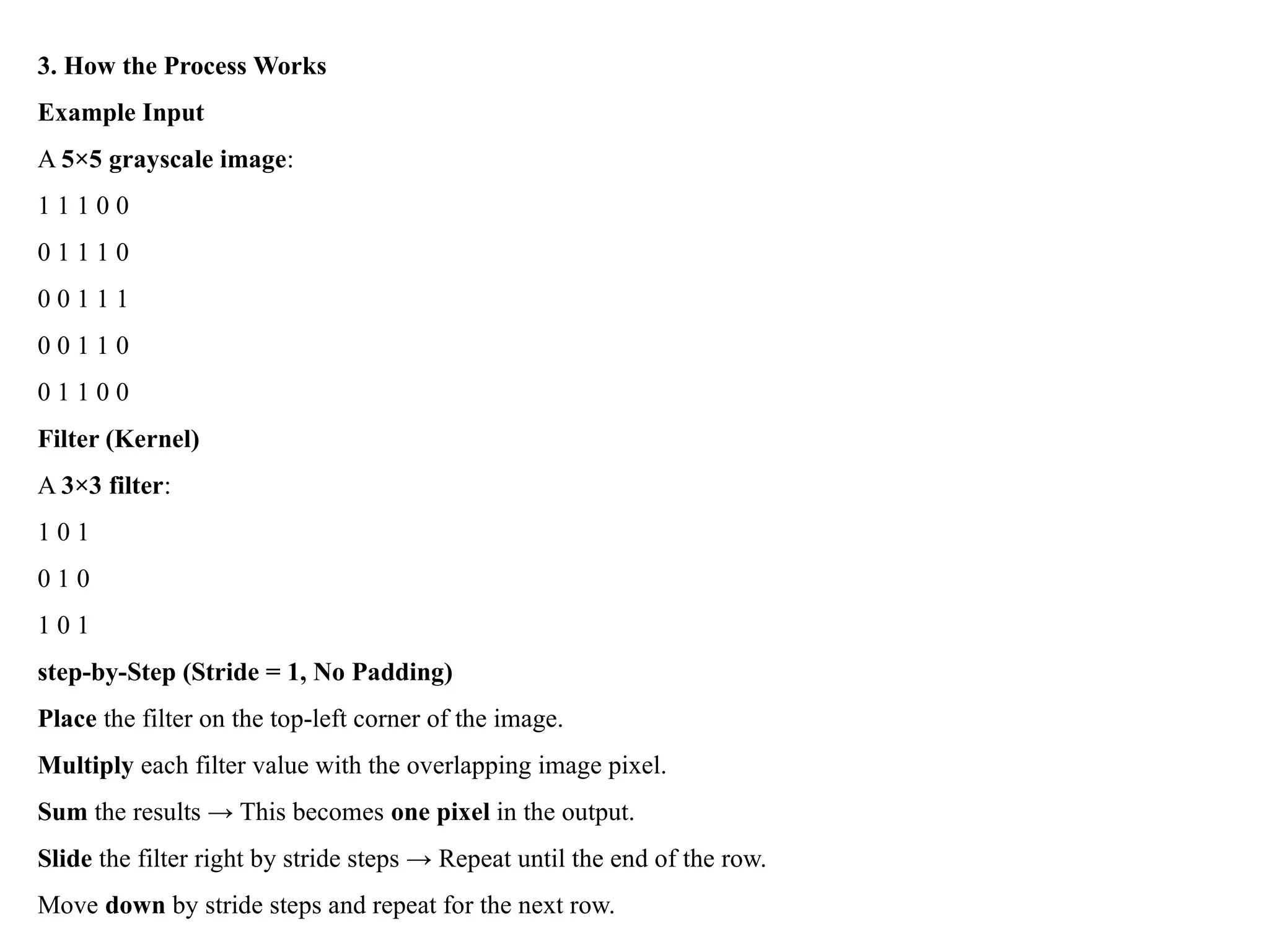 3. How the Process Works
Example Input
A 5×5 grayscale image:
1 1 1 0 0
0 1 1 1 0
0 0 1 1 1
0 0 1 1 0
0 1 1 0 0
Filter (Kernel)
A 3×3 filter:
1 0 1
0 1 0
1 0 1
step-by-Step (Stride = 1, No Padding)
Place the filter on the top-left corner of the image.
Multiply each filter value with the overlapping image pixel.
Sum the results → This becomes one pixel in the output.
Slide the filter right by stride steps → Repeat until the end of the row.
Move down by stride steps and repeat for the next row.
 