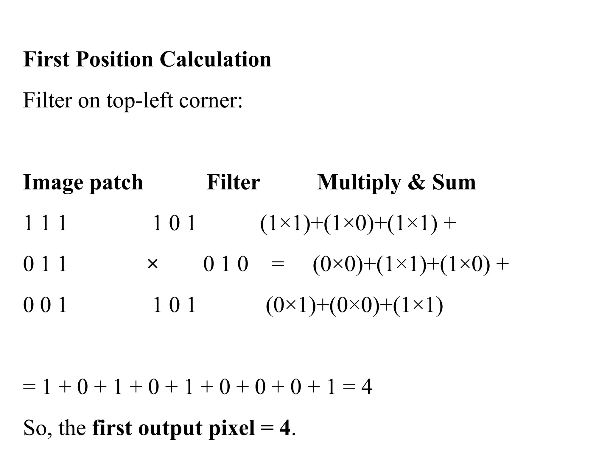 First Position Calculation
Filter on top-left corner:
Image patch Filter Multiply & Sum
1 1 1 1 0 1 (1×1)+(1×0)+(1×1) +
0 1 1 × 0 1 0 = (0×0)+(1×1)+(1×0) +
0 0 1 1 0 1 (0×1)+(0×0)+(1×1)
= 1 + 0 + 1 + 0 + 1 + 0 + 0 + 0 + 1 = 4
So, the first output pixel = 4.
 