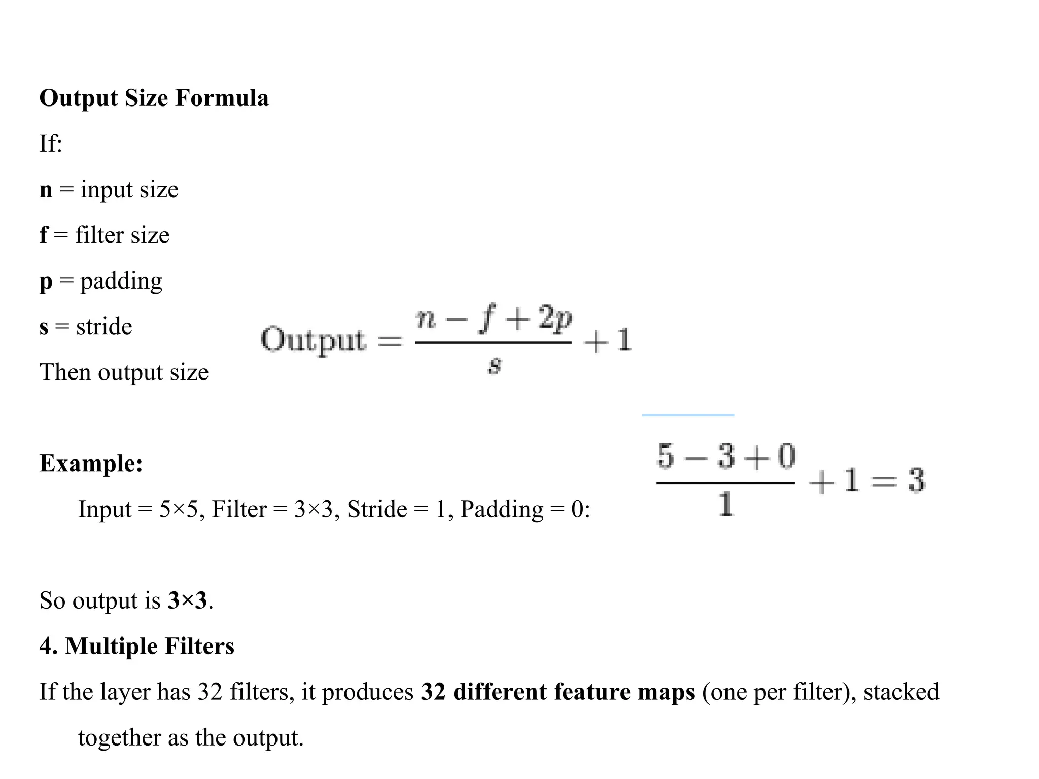 Output Size Formula
If:
n = input size
f = filter size
p = padding
s = stride
Then output size
Example:
Input = 5×5, Filter = 3×3, Stride = 1, Padding = 0:
So output is 3×3.
4. Multiple Filters
If the layer has 32 filters, it produces 32 different feature maps (one per filter), stacked
together as the output.
 