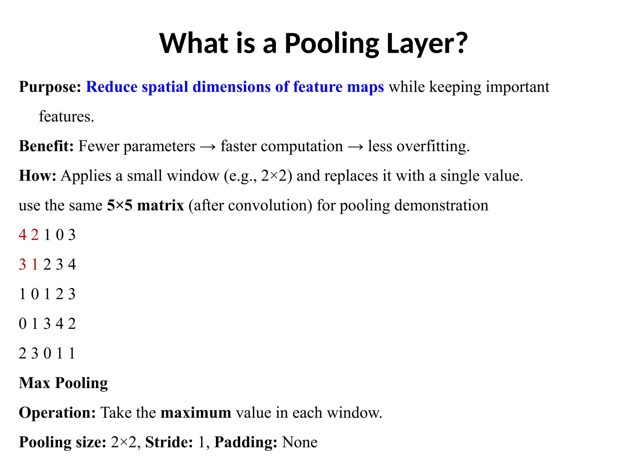 What is a Pooling Layer?
Purpose: Reduce spatial dimensions of feature maps while keeping important
features.
Benefit: Fewer parameters → faster computation → less overfitting.
How: Applies a small window (e.g., 2×2) and replaces it with a single value.
use the same 5×5 matrix (after convolution) for pooling demonstration
4 2 1 0 3
3 1 2 3 4
1 0 1 2 3
0 1 3 4 2
2 3 0 1 1
Max Pooling
Operation: Take the maximum value in each window.
Pooling size: 2×2, Stride: 1, Padding: None
 