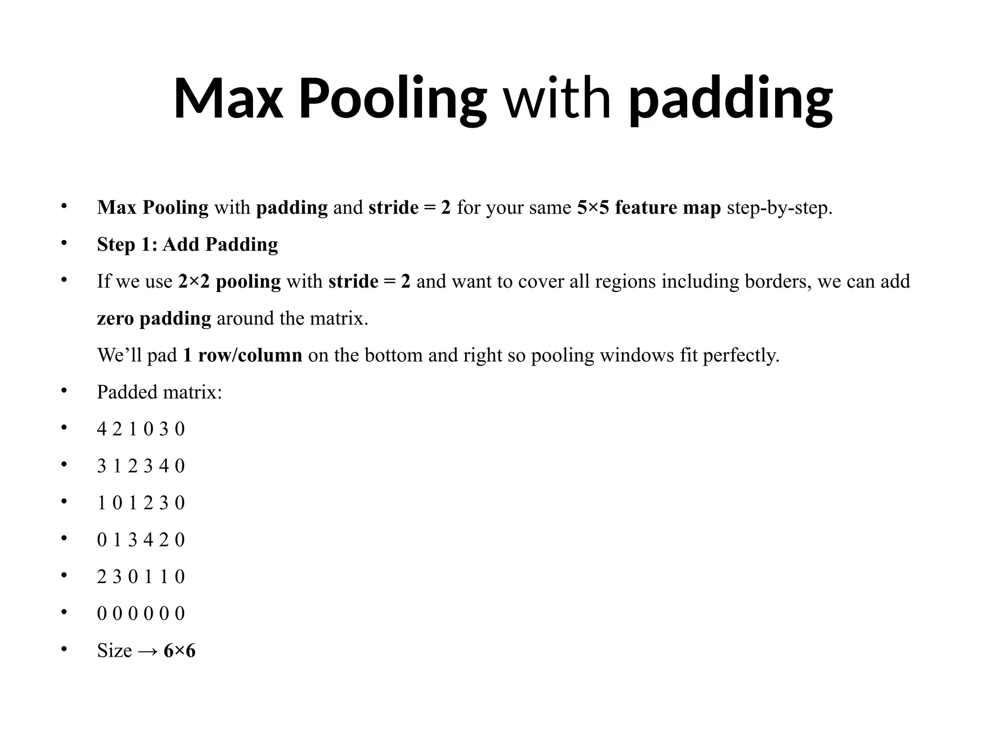 Max Pooling with padding
• Max Pooling with padding and stride = 2 for your same 5×5 feature map step-by-step.
• Step 1: Add Padding
• If we use 2×2 pooling with stride = 2 and want to cover all regions including borders, we can add
zero padding around the matrix.
We’ll pad 1 row/column on the bottom and right so pooling windows fit perfectly.
• Padded matrix:
• 4 2 1 0 3 0
• 3 1 2 3 4 0
• 1 0 1 2 3 0
• 0 1 3 4 2 0
• 2 3 0 1 1 0
• 0 0 0 0 0 0
• Size → 6×6
 