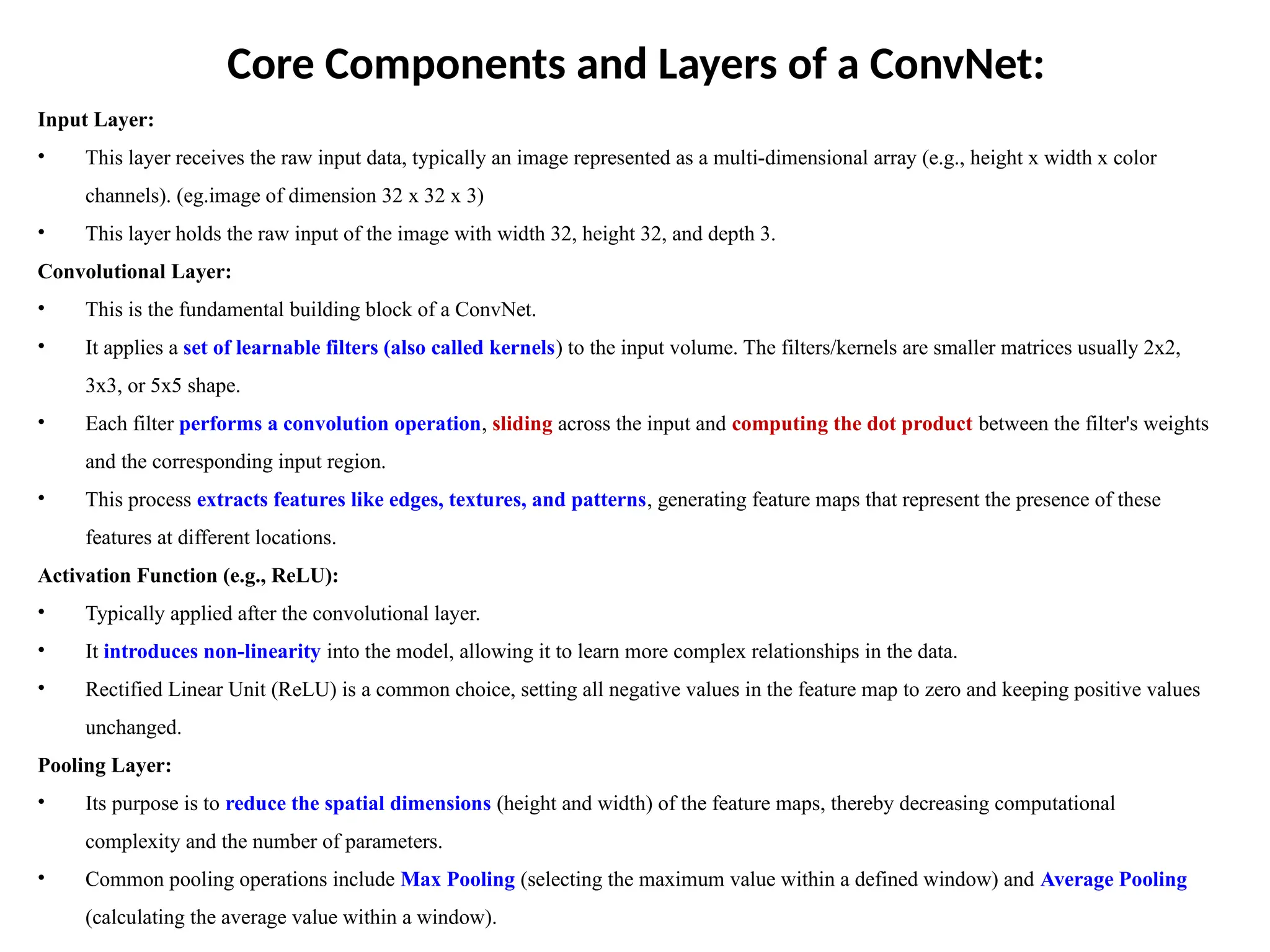 Core Components and Layers of a ConvNet:
Input Layer:
• This layer receives the raw input data, typically an image represented as a multi-dimensional array (e.g., height x width x color
channels). (eg.image of dimension 32 x 32 x 3)
• This layer holds the raw input of the image with width 32, height 32, and depth 3.
Convolutional Layer:
• This is the fundamental building block of a ConvNet.
• It applies a set of learnable filters (also called kernels) to the input volume. The filters/kernels are smaller matrices usually 2x2,
3x3, or 5x5 shape.
• Each filter performs a convolution operation, sliding across the input and computing the dot product between the filter's weights
and the corresponding input region.
• This process extracts features like edges, textures, and patterns, generating feature maps that represent the presence of these
features at different locations.
Activation Function (e.g., ReLU):
• Typically applied after the convolutional layer.
• It introduces non-linearity into the model, allowing it to learn more complex relationships in the data.
• Rectified Linear Unit (ReLU) is a common choice, setting all negative values in the feature map to zero and keeping positive values
unchanged.
Pooling Layer:
• Its purpose is to reduce the spatial dimensions (height and width) of the feature maps, thereby decreasing computational
complexity and the number of parameters.
• Common pooling operations include Max Pooling (selecting the maximum value within a defined window) and Average Pooling
(calculating the average value within a window).
 
