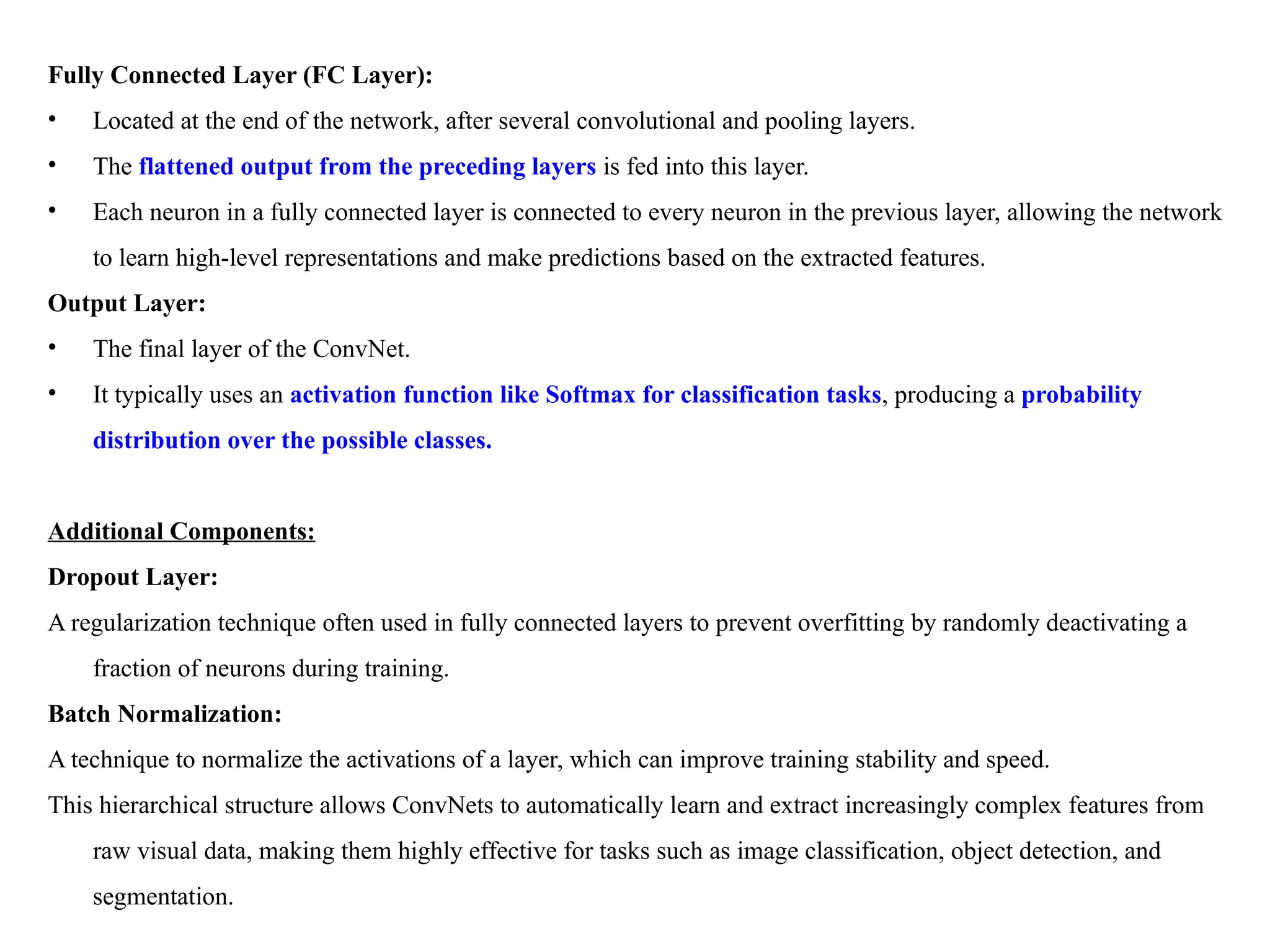 Fully Connected Layer (FC Layer):
• Located at the end of the network, after several convolutional and pooling layers.
• The flattened output from the preceding layers is fed into this layer.
• Each neuron in a fully connected layer is connected to every neuron in the previous layer, allowing the network
to learn high-level representations and make predictions based on the extracted features.
Output Layer:
• The final layer of the ConvNet.
• It typically uses an activation function like Softmax for classification tasks, producing a probability
distribution over the possible classes.
Additional Components:
Dropout Layer:
A regularization technique often used in fully connected layers to prevent overfitting by randomly deactivating a
fraction of neurons during training.
Batch Normalization:
A technique to normalize the activations of a layer, which can improve training stability and speed.
This hierarchical structure allows ConvNets to automatically learn and extract increasingly complex features from
raw visual data, making them highly effective for tasks such as image classification, object detection, and
segmentation.
 