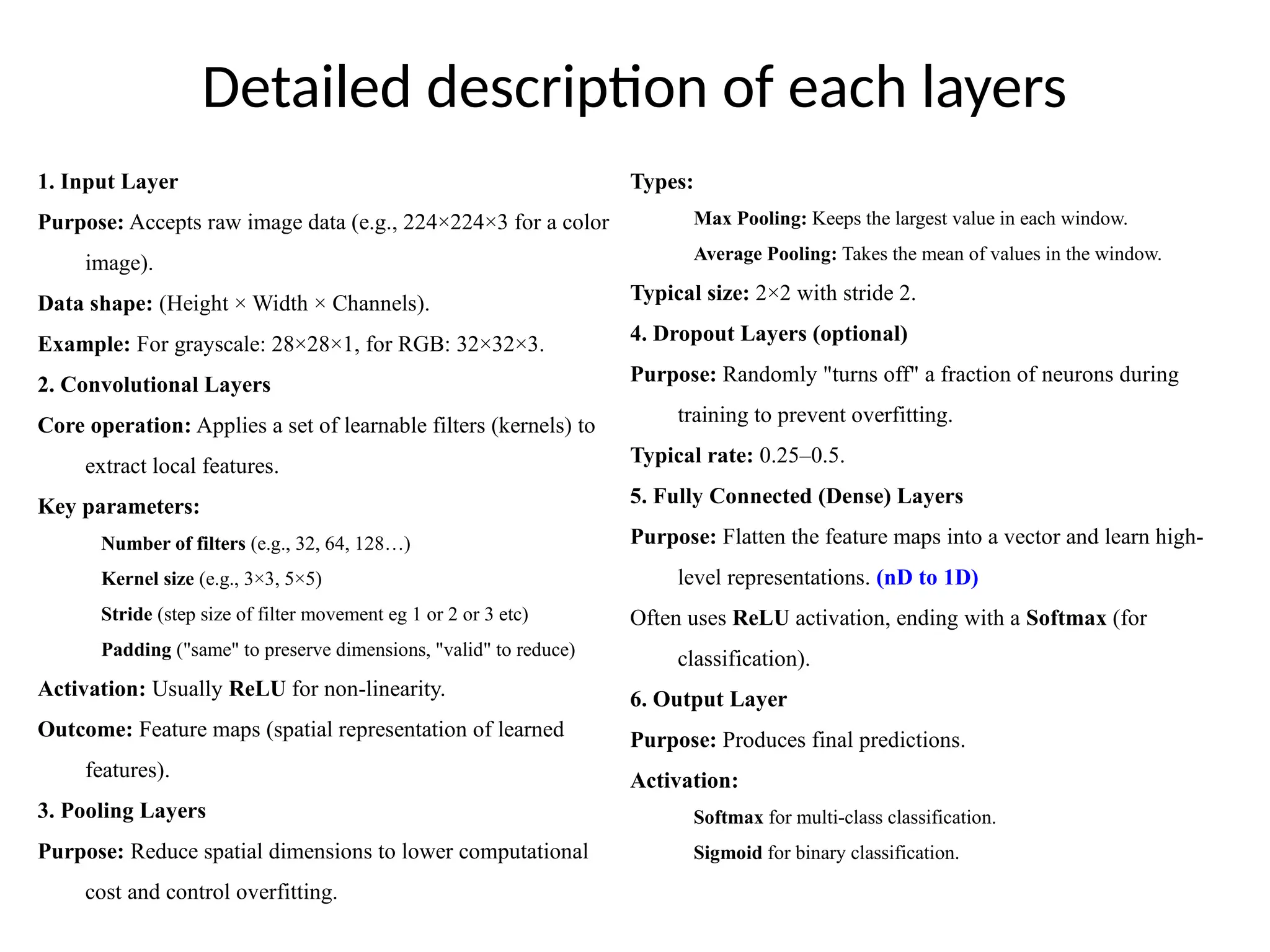 Detailed description of each layers
1. Input Layer
Purpose: Accepts raw image data (e.g., 224×224×3 for a color
image).
Data shape: (Height × Width × Channels).
Example: For grayscale: 28×28×1, for RGB: 32×32×3.
2. Convolutional Layers
Core operation: Applies a set of learnable filters (kernels) to
extract local features.
Key parameters:
Number of filters (e.g., 32, 64, 128…)
Kernel size (e.g., 3×3, 5×5)
Stride (step size of filter movement eg 1 or 2 or 3 etc)
Padding ("same" to preserve dimensions, "valid" to reduce)
Activation: Usually ReLU for non-linearity.
Outcome: Feature maps (spatial representation of learned
features).
3. Pooling Layers
Purpose: Reduce spatial dimensions to lower computational
cost and control overfitting.
Types:
Max Pooling: Keeps the largest value in each window.
Average Pooling: Takes the mean of values in the window.
Typical size: 2×2 with stride 2.
4. Dropout Layers (optional)
Purpose: Randomly "turns off" a fraction of neurons during
training to prevent overfitting.
Typical rate: 0.25–0.5.
5. Fully Connected (Dense) Layers
Purpose: Flatten the feature maps into a vector and learn high-
level representations. (nD to 1D)
Often uses ReLU activation, ending with a Softmax (for
classification).
6. Output Layer
Purpose: Produces final predictions.
Activation:
Softmax for multi-class classification.
Sigmoid for binary classification.
 