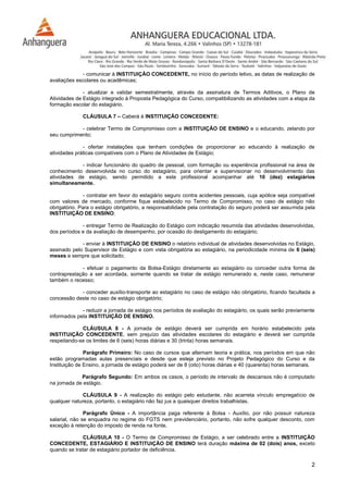 2
- comunicar à INSTITUIÇÃO CONCEDENTE, no início do período letivo, as datas de realização de
avaliações escolares ou acadêmicas;
- atualizar e validar semestralmente, através da assinatura de Termos Aditivos, o Plano de
Atividades de Estágio integrado à Proposta Pedagógica do Curso, compatibilizando as atividades com a etapa da
formação escolar do estagiário.
CLÁUSULA 7 – Caberá à INSTITUIÇÃO CONCEDENTE:
- celebrar Termo de Compromisso com a INSTITUIÇÃO DE ENSINO e o educando, zelando por
seu cumprimento;
- ofertar instalações que tenham condições de proporcionar ao educando à realização de
atividades práticas compatíveis com o Plano de Atividades de Estágio;
- indicar funcionário do quadro de pessoal, com formação ou experiência profissional na área de
conhecimento desenvolvida no curso do estagiário, para orientar e supervisionar no desenvolvimento das
atividades de estágio, sendo permitido a este profissional acompanhar até 10 (dez) estagiários
simultaneamente.
- contratar em favor do estagiário seguro contra acidentes pessoais, cuja apólice seja compatível
com valores de mercado, conforme fique estabelecido no Termo de Compromisso, no caso de estágio não
obrigatório. Para o estágio obrigatório, a responsabilidade pela contratação do seguro poderá ser assumida pela
INSTITUIÇÃO DE ENSINO;
- entregar Termo de Realização do Estágio com indicação resumida das atividades desenvolvidas,
dos períodos e da avaliação de desempenho, por ocasião do desligamento do estagiário;
- enviar à INSTITUIÇÃO DE ENSINO o relatório individual de atividades desenvolvidas no Estágio,
assinado pelo Supervisor de Estágio e com vista obrigatória ao estagiário, na periodicidade mínima de 6 (seis)
meses e sempre que solicitado;
- efetuar o pagamento da Bolsa-Estágio diretamente ao estagiário ou conceder outra forma de
contraprestação a ser acordada, somente quando se tratar de estágio remunerado e, neste caso, remunerar
também o recesso;
- conceder auxílio-transporte ao estagiário no caso de estágio não obrigatório, ficando facultada a
concessão deste no caso de estágio obrigatório;
- reduzir a jornada de estágio nos períodos de avaliação do estagiário, os quais serão previamente
informados pela INSTITUIÇÃO DE ENSINO.
CLÁUSULA 8 - A jornada de estágio deverá ser cumprida em horário estabelecido pela
INSTITUIÇÃO CONCEDENTE, sem prejuízo das atividades escolares do estagiário e deverá ser cumprida
respeitando-se os limites de 6 (seis) horas diárias e 30 (trinta) horas semanais.
Parágrafo Primeiro: No caso de cursos que alternam teoria e prática, nos períodos em que não
estão programadas aulas presenciais e desde que esteja previsto no Projeto Pedagógico do Curso e da
Instituição de Ensino, a jornada de estágio poderá ser de 8 (oito) horas diárias e 40 (quarenta) horas semanais.
Parágrafo Segundo: Em ambos os casos, o período de intervalo de descansos não é computado
na jornada de estágio.
CLÁUSULA 9 - A realização do estágio pelo estudante, não acarreta vínculo empregatício de
qualquer natureza, portanto, o estagiário não faz jus a quaisquer direitos trabalhistas.
Parágrafo Único - A importância paga referente à Bolsa - Auxílio, por não possuir natureza
salarial, não se enquadra no regime do FGTS nem previdenciário, portanto, não sofre qualquer desconto, com
exceção à retenção do imposto de renda na fonte.
CLÁUSULA 10 - O Termo de Compromisso de Estágio, a ser celebrado entre a INSTITUIÇÃO
CONCEDENTE, ESTAGIÁRIO E INSTITUIÇÃO DE ENSINO terá duração máxima de 02 (dois) anos, exceto
quando se tratar de estagiário portador de deficiência.
 