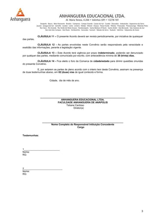 3
CLÁUSULA 11 – O presente Acordo deverá ser revisto periodicamente, por iniciativa de quaisquer
das partes.
CLÁUSULA 12 - As partes envolvidas neste Convênio serão responsáveis pela veracidade e
exatidão das informações, perante a legislação vigente.
CLÁUSULA 13 – Este Acordo terá vigência por prazo indeterminado, podendo ser denunciado
por qualquer das partes, mediante comunicado por escrito, com antecedência mínima de 30 (trinta) dias.
CLÁUSULA 14 - Fica eleito o foro da Comarca de cidade/estado para dirimir questões oriundas
do presente Convênio.
E, por estarem as partes de pleno acordo com o inteiro teor deste Convênio, assinam na presença
de duas testemunhas abaixo, em 02 (duas) vias de igual conteúdo e forma.
Cidade, dia de mês de ano.
________________________________________________________________
ANHANGUERA EDUCACIONAL LTDA.
FACULDADE ANHANGUERA DE ANÁPOLIS
Tatiane Cardoso
Diretor(a)
_____________________________________________________________
Nome Completo do Responsável Intituição Concedente
Cargo
Testemunhas:
1___________________________
Nome:
RG:
2_____________________________
Nome:
RG:
 