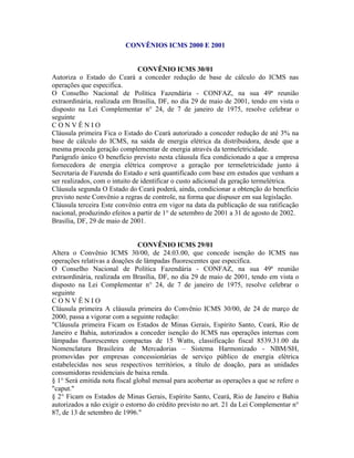 CONVÊNIOS ICMS 2000 E 2001


                                CONVÊNIO ICMS 30/01
Autoriza o Estado do Ceará a conceder redução de base de cálculo do ICMS nas
operações que especifica.
O Conselho Nacional de Política Fazendária - CONFAZ, na sua 49ª reunião
extraordinária, realizada em Brasília, DF, no dia 29 de maio de 2001, tendo em vista o
disposto na Lei Complementar n° 24, de 7 de janeiro de 1975, resolve celebrar o
seguinte
CONVÊNIO
Cláusula primeira Fica o Estado do Ceará autorizado a conceder redução de até 3% na
base de cálculo do ICMS, na saída de energia elétrica da distribuidora, desde que a
mesma proceda geração complementar de energia através da termeletricidade.
Parágrafo único O benefício previsto nesta cláusula fica condicionado a que a empresa
fornecedora de energia elétrica comprove a geração por termeletricidade junto à
Secretaria de Fazenda do Estado e será quantificado com base em estudos que venham a
ser realizados, com o intuito de identificar o custo adicional da geração termelétrica.
Cláusula segunda O Estado do Ceará poderá, ainda, condicionar a obtenção do benefício
previsto neste Convênio a regras de controle, na forma que dispuser em sua legislação.
Cláusula terceira Este convênio entra em vigor na data da publicação de sua ratificação
nacional, produzindo efeitos a partir de 1° de setembro de 2001 a 31 de agosto de 2002.
Brasília, DF, 29 de maio de 2001.


                                CONVÊNIO ICMS 29/01
Altera o Convênio ICMS 30/00, de 24.03.00, que concede isenção do ICMS nas
operações relativas a doações de lâmpadas fluorescentes que especifica.
O Conselho Nacional de Política Fazendária - CONFAZ, na sua 49ª reunião
extraordinária, realizada em Brasília, DF, no dia 29 de maio de 2001, tendo em vista o
disposto na Lei Complementar n° 24, de 7 de janeiro de 1975, resolve celebrar o
seguinte
CONVÊNIO
Cláusula primeira A cláusula primeira do Convênio ICMS 30/00, de 24 de março de
2000, passa a vigorar com a seguinte redação:
"Cláusula primeira Ficam os Estados de Minas Gerais, Espírito Santo, Ceará, Rio de
Janeiro e Bahia, autorizados a conceder isenção do ICMS nas operações internas com
lâmpadas fluorescentes compactas de 15 Watts, classificação fiscal 8539.31.00 da
Nomenclatura Brasileira de Mercadorias – Sistema Harmonizado - NBM/SH,
promovidas por empresas concessionárias de serviço público de energia elétrica
estabelecidas nos seus respectivos territórios, a título de doação, para as unidades
consumidoras residenciais de baixa renda.
§ 1° Será emitida nota fiscal global mensal para acobertar as operações a que se refere o
"caput."
§ 2° Ficam os Estados de Minas Gerais, Espírito Santo, Ceará, Rio de Janeiro e Bahia
autorizados a não exigir o estorno do crédito previsto no art. 21 da Lei Complementar n°
87, de 13 de setembro de 1996."
 
