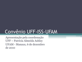 Convênio UFF-ISS-UFAM
Apresentação pela coordenação
UFF – Patrícia Almeida Ashley
UFAM - Manaus, 6 de dezembro
de 2010
 