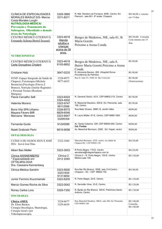 CLÍNICA DE ESPECIALIDADES
MORALES BIASUZ S/S- Marcia
Costa Morales Longhi
3329-3880
3311-8211
R. Mal. Deodoro da Fonseca, 400E, Centro, Ed.
Piemont , sala 801, 8º andar, Chapecó
R$140,00 c/ retorno
em 15 dias
NUTROLOGIA MÉDICA/
Prevenção e Tratamento do
Sobrepeso, Obesidade e demais
áreas da Nutrologia
CENTRO MÉDICO ETERNITÁ
Fernando Schena Bertol Scussel
3323-4618
Atende
adultos e
crianças
acima de 08
anos.
Borges de Medeiros, 50E, sala 01, B.
Maria Goretti.
Próximo a Arena Condá.
R$120,00- Consulta
Com retorno em 15
dias.
NUTRICIONISTAS
CENTRO MÉDICO ETERNITÁ
Carla Gonçalvez Cholant
3323-4618
9105-8852
Borges de Medeiros, 50E, sala 8,
Bairro Maria Goretti.Próximo a Arena
Condá.
R$ 90,00
Cristiane Holz 3647-0233 R. Almirante Baroso, 265, (Hospital Divina
Providência) de Palmitos.
R$ 90,00
FENP- Espaço Integrado da Saúde de
Chapecó; Fisioterapia (Michele
Breancini),Psicologia (Flavia Z.
Branco), Nutrição (Janilse Reginato)
e Personal Treiner (Rosilene
Marques)
3328-0975
9977-6835
Rua D. João VI, 544D, B. São Cristovão R$ 90,00
(Nutricionista)
Flavia Carvalho Sell 3323-6424
3324-4002
R. General Osório, 42-E, CEP-89802-210, Centro. R$ 90,00
Helenita Moreno 3322-9747
99112599
R. Marechal Deodoro, 400-E, Ed. Piemonte, sala
709, Centro.
R$ 90,00
Bona Vita SPA Urbano-
Mayara Fávero Biffi
3328-8572
8829-6546
Rua Mato Grosso, 288D, B. Jardim Itália R$90,00
Marciane Menezes 3323-6947
33295354
R. Lauro Müller, 81-E, Centro, CEP-89801-600. R$90,00
Fernanda Guolo 91245589 Av. Santa Catarina, 329, CEP-89840-000, Centro
Cel. Freitas
R$90,00
Naieli Graboski Perin 8816-9098 Av. Marechal Bormann, 250E , Ed. Viapel, centro R$90,00
OFTALMOLOGIA
CLÍNICA DE OLHOS JEOVÁ JOSÉ
DIA: Jeová José Dias
3322-3444 Marechal Bormann, 243E, centro, na cidade de
Chapecó/SC, CEP 89802-120
R$120,00
Alberi Baú Meller 3323-3003 R.Porto Alegre, 170-E, Centro
secretaria@integrachapeco.com.br
R$120,00
Clínica KANNENBERG
* Especialidade em
OFTALMOLOGIA
Dra. Cassiana Kannenberg
Clínica 2
3312 2040
Clínica 2 – R. Porto Alegre, 120-E, Centro
Médico,sala 108.
R$ 120,00
Clinica Médica Sandrin 3323-9000
33231835
91313654
Rua Bar Rio Branco, 300E, sala 314,Centro -
Chapecó - SC - CEP: 89802-100
R$140,00
Junior Fermino Kuczmainski 3322-6205 R. Porto Alegre, 24-E, Centro, R$ 120,00
Marcio Gomes Rocha da Silva 3322-0042 R. Servidão Vime, 23-E, Centro, R$ 120,00
Roney Carlos Lora 3329-7350 R. Barão do Rio Branco, 300-E, Policlínica Santo
Antonio, Centro
R$ 120,00
ONCOLOGIA
Clínica AMES.
Dr. Elton Backes.
Cirurgia Oncológica, Mastologia,
Cirurgia Geral e por
Videolaparoscopia.
3324-6677
3329-4639
Rua Marechal Deodoro, 400-E, sala 206, Ed. Piemonte,
CEP-89802-140
R$ 140,00
Consulta.
R$ 140,00
10
10
 