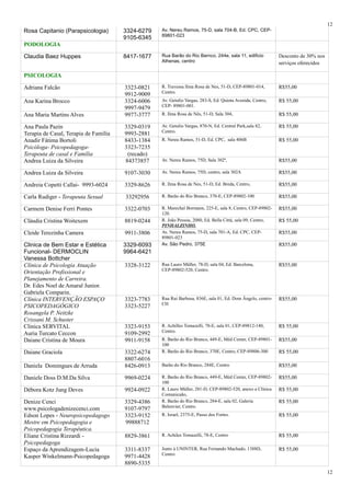 Rosa Capitanio (Parapsicologia) 3324-6279
9105-6345
Av. Nereu Ramos, 75-D, sala 704-B, Ed. CPC, CEP-
89801-023
PODOLOGIA
Claudia Baez Huppes 8417-1677 Rua Barão do Rio Barnco, 244e, sala 11, edificio
Athenas, centro
Desconto de 30% nos
serviços oferecidos
PSICOLOGIA
Adriana Falcão 3323-0821
9912-9009
R. Travessa Ilma Rosa de Nes, 51-D, CEP-89801-014,
Centro.
R$55,00
Ana Karina Brocco 3324-6006
9997-9479
Av. Getulio Vargas, 283-S, Ed. Quinta Avenida, Centro,
CEP- 89801-001.
R$ 55,00
Ana Maria Martins Alves 9977-3777 R. Ilma Rosa de Nês, 51-D, Sala 304, R$ 55,00
Ana Paula Pazin
Terapia de Casal, Terapia de Família
3329-0319
9993-2881
Av. Getulio Vargas, 870-N, Ed. Central Park,sala 82,
Centro.
R$ 55,00
Anadir Fátima Bortoli
Psicóloga- Psicopedagoga-
Terapeuta de casal e Família
8433-1384
3323-7235
(recado)
R. Nereu Ramos, 51-D, Ed. CPC, sala 406B R$ 55,00
Andrea Luiza da Silveira 84373857 Av. Nereu Ramos, 75D, Sala 302ª, R$55,00
Andrea Luiza da Silveira 9107-3030 Av. Nereu Ramos, 75D, centro, sala 302A R$55,00
Andreia Copetti Callai- 9993-6024 3329-8626 R. Ilma Rosa de Nes, 51-D, Ed. Breda, Centro, R$55,00
Carla Rudiger - Terapeuta Sexual 33292956 R. Barão do Rio Branco, 370-E, CEP-89802-100 R$55,00
Carmem Denise Ferri Pontes 3322-0703 R. Marechal Bormann, 225-E, sala 8, Centro, CEP-89802-
120.
R$55,00
Cláudia Cristina Woitexem 8819-0244 R. João Pessoa, 2080, Ed. Bella Cittá, sala 09, Centro,
PINHALZINHO.
R$ 55,00
Cleide Terezinha Camera 9911-3806 Av. Nereu Ramos, 75-D, sala 701-A, Ed. CPC, CEP-
89801-023
R$55,00
Clinica de Bem Estar e Estética
Funcional- DERMOCLIN
Vanessa Bottcher
3329-6093
9964-6421
Av. São Pedro, 375E R$55,00
Clínica de Psicologia Atuação
Orientação Profissional e
Planejamento de Carreira.
Dr. Edes Noel de Amaral Junior.
Gabriela Comparin.
3328-3122 Rua Lauro Müller, 78-D, sala 04, Ed. Barcelona,
CEP-89802-520, Centro.
R$55,00
Clínica INTERVENÇÃO ESPAÇO
PSICOPEDAGÓGICO
Rosangela P. Neitzke
Crissani M. Schuster
3323-7783
3323-5227
Rua Rui Barbosa, 836E, sala 01, Ed. Dom Ângelo, centro-
CH
R$55,00
Clinica SERVITAL
Auria Turcato Ceccon
3323-9153
9109-2992
R. Achilles Tomazelli, 78-E, sala 01, CEP-89812-140,
Centro.
R$ 55,00
Daiane Cristina de Moura 9911-9158 R. Barão do Rio Branco, 449-E, Méd Center, CEP-89801-
100
R$55,00
Daiane Graciola 3322-6274
8807-6016
R. Barão do Rio Branco, 370E, Centro, CEP-89806-300 R$ 55,00
Daniela Domingues de Arruda 8426-0913 Barão do Rio Branco, 284E, Centro R$55,00
Daniele Doss D.M.Da Silva 9969-0224 R. Barão do Rio Branco, 449-E, Méd Center, CEP-89802-
100
R$55,00
Débora Kotz Jung Deves 9924-0922 R. Lauro Müller, 281-D, CEP-89802-520, anexo a Clínica
Comunicaão,
R$ 55,00
Denize Cenci
www.psicologadenizecenci.com
3329-4386
9107-9797
R. Barão do Rio Branco, 284-E, sala 02, Galeria
Belenvier, Centro.
R$ 55,00
Edson Lopes - Neuropsicopedagogo
Mestre em Psicopedagogia e
Psicopedagogia Terapêutica.
3323-9152
99888712
R. Israel, 2375-E, Passo dos Fortes. R$ 55,00
Eliane Cristina Rizzardi -
Psicopedagoga
8829-3861 R. Achiles Tomazelli, 78-E, Centro R$ 55,00
Espaço da Aprendizagem-Lucia
Kasper Winkelmann-Psicopedagoga
3311-8337
9971-4428
8890-5335
Junto à UNINTER, Rua Fernando Machado, 1388D,
Centro
R$ 55,00
12
12
 