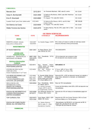 UROLOGIA
Marcelo Zeni 3312-2911 Av. Fernando Machado, 109E, sala 02, centro R$ 120,00
César A. Bombardelli 3323-3569 R. Barão do Rio Branco, 300-E, sala 306, Policlínica
St Antonio
R$ 120,00
Enio R. Brambatti 3323-8980 R. Uruguai, 71-E, sala 202, Centro R$ 120,00
Leandro Viecili proc.Cirúr. (tabela amb) 3322-9493 R. Barão do Rio Branco, 449-E, sala 09, Méd
Center, Centro
R$ 120,00
Ozi Odorico da Costa 3323-6004 R. Uruguai, 71-E, sala 202, Centro, R$ 120,00
Walter Ferreira dos Santos 3323-2479 R. Nereu Ramos, 75d, Ed, CPC, salas 1201 e 1203,
centro
R$ 120,00
OUTROS SERVIÇOS
NOME FONE ENDEREÇO VALOR/DESCONTO
MODA
PERFETTO UOMO –Moda
Executiva e Masculina
3324-4287
3328-4935
Av. Getulio Vargas, 1107N 8% á vista ou 8 vezes no cartão em toda loja, exceto
linha de uniformes e itens promocionais.
INVESTIMENTOS
XP INVESTIMENTOS 3361-3401 Av. Nereu Ramos, 75-D,
sala 1003-B, Ed. CPC
10% DESCONTO
APARELHOS
TERAPÊUTICOS
APARELHOS TERAPEUTICOS –
NIPPOMAG DO BRASIL
9967-1002
3324-6478
Geraldo
Rua Clevelândia 377-D,
Centro
10% de desconto nas compras à vista.
5% de desconto nas compras a prazo.
ESCOLA/ EDUCAÇÃO/
CURSOS
ESCOLA EINSTEIN CURSOS
PROFISSINALIZANTES
3323-4814 Rua General Osório,
1053D, centro- CH, antigo
empório das frutas
VER ANEXO 07
CENTRO DE EDUCAÇÃO
VIRTUDE LTDA
Ensino Fundamental (1º ao 5º ano)
3323-8420 Rua Mal. Deodoro da
Fonseca, 293E, centro
5º Ano: 40%; 4º Ano: 30%
3° Ano: 20%; 1º e 2º Ano: 10%
LFG REDE DE ENSINO LUIZ
FLÁVIO GOMES.
- Cursos preparatórios para
Concursos, pós graduação,
3323-8998
8421-1457
9946-4595
8831-0098
R. Augusta Müller Bohner,
350-D, CEP-89805-520,
B.airro Passo dos Fortes
SC.chapeco@lfg.com.br
Desconto10% a 25% de desconto mensal, em relação a
preço cheio, oferecido no mercado, na modalidade à
distância.
MEGA ESCOLA DE
INFORMÁTICA LTDA.
3323-8504 Rua Clevelândia, 265-E,
Ed. Nápoli, sala 01
Desc de 10% mensalidades
GRUPO CEI CURSOS
PROFISSIONALIZANTES
Av. Getúlio Dorneles
Vargas, 609-N, sala 01,
Ed. Engemede, Centro,
Cursos de Informática, entre 20% a 30% de desconto nas
mensalidades.
ESCOLA DE INFORMÁTICA E
CURSOS PROFISSIONALI-
ZANTES SHAAMMAH
3322-0090
33118777
Rua Marechal Deodoro da
Fonseca, 89-E, Centro
Desconto de 10% em todas as mensalidades pagas em
dia.
TOP CURSOS LTDA. 3323-5573
3323-5580
Porto Alegre, 959-E, CEP-
89802-130, Centro
Desconto de 15% nos Cursos Técnicos, 30% no Curso
de Ensino Médio e no Pré Vestibular.
ESCOLA DE COMPUTAÇÃO
BRASIL SUL INFORMÁTICA.
Av. Nereu Ramos,
247-E, sala 11 – Gal.
Zandonai, Centro
- Mensalidade é de R$ 66,00, com desconto de R$ 10,
paggto até o dia Dez(10) de cada mês.
- Inscrição R$ 30,00 Mat.did. Incluso.
FARMÁCIAS
15
15
 