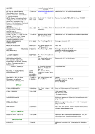 CENTER centro, Próximo a Equilíbrio
da Forma
BIO RITMOS ACADEMIA
Musculaçào, Along., Ginastica
Postural, Ginastica Melhor Idade
E Personal Treining.
3323-2192 bioritmosacademia@bol.co
m.br
Desconto de 10% em todas as mensalidades
FENP- Espaço Integrado da Saúde
de Chapecó; Fisioterapia (Michele
Breancini),Psicologia (Flavia Z.
Branco), Nutrição (Janilse Reginato)
e Personal Treiner (Rosilene
Marques)
3328-0975
9977-6835
Rua D. João VI, 544D, B. São
Cristovão
Personal: avaliação: R$50,00 E Hora/aula: R$30,00
MAGRASS- Centro de
Emagrecimento e Estética/
FISIOTERAPIA
DERMATOFUNCIONAL
3312-1825 Rua Lauro Muller, 726E, B
Santa Maria
Desconto de 15% nos serviços oferecidos
SALÃO DE BELEZA KALANXUÊ
Corte de Cabelo, Luzes, Tintura,
Escova, Manicure e Pedicure,
Hidratação e Banho de creme. .
3322-4035 Avenida Getulio Vargas,
276 Centro -Chapecó
Desconto de 20% em todos os Procedimentos realizados
ISABEL DOMINGUES
WIECZYNSKY
9111-4869 Rua Porto Alegre,750-D, Massagem desconto 25%
MOACIR BERNARDI 9997-2516 Rua: Nereu Ramos 75-D
- CPC sala 307-B
Desc.25%
CANISIO MARCOS
FELDKIRCHER
9105-4124 Rua. Porto Alegre, 223-E Massagem Completa R$ 20,00
Massagem somente costas R$ 18,00
Massagem Localizada R$ 13,00
LEOCIR RIBEIRO 9987-1028 Rua Pedro Álvares Cabral,
205-e
BERNARDO MORAND
Com atendim. á domicílio.
Especialista em Kuatsu, Shiatsu
e Do-in, Técnicas manuais –
Quiropraxia.
Rua Marechal Bormann,
320-E, sala 7, Centro
Desconto de 20% no atendimento
LUANA Z. ANDREO R. Fernando Machado,
593d, Ed. Traid Center,
sala 201
10% de desconto
MANOEL H. DE OLIVEIRA
(Massoterapeuta)
3312-
0908
8413-2949
9919-5350
Rua General Osório,
1044E (Em frente a Telha
Oeste
WALMIR CILIÃO GOMES
Massagem terapêutica,
alinhamento vertebral, reiki
3329-8716
9129-3829
Rua Santo Antonio, 28D,
B. Santa Maria
Valores:
Massagem completa: R$ 20,00;
Localizada: R$ 10,00
Tronco: R$15,00
ÓTICAS
ÓTICA ESPECIALISTA 3323-0598 Av. Porto Alegre, 97D-
Centro
Desc de 30% a vista e de 10% em até 4 X
ÓTICA PRECISÃO 33221299 15% pagto 15 dias
5% cheque ou cartão
60 dias s/ acréscimo
CASA DOS ÓCULOS 20% desc. pagamento 30 dias, ou 1 e mais 3 vezes pelo
preço etiqueta.
ÓTICA BOA VISÃO 25% desc. pagamento a vista, ou 1 e mais 4 vezes pelo
preço ETIQUETA.
DOM BOSCO 3322-1650 Ótica desc. 25% à vista . Joias e relogios 15% a vista ou
5x preço da etiqueta sem juros.
PEÇAS E SERVIÇOS
EXPRESS AUTO CENTTER 3331-0500 Descontos: 40% geometria e balanceamento; 10% em
mecânica, pneus, rodas e consertos de rodas
VETERINÁRIA
CLINICÂO 3323-5977 Descontos: Consulta: 7%; Compras (exceto Medicam):
5%
17
17
 