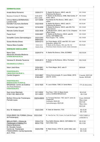 DERMATOLOGIA
Aniela Maria Romanini 3329-5711 R. Barão Rio Branco, 406-E, sala 20,
Policlínica Rio Branco,
R$ 130,00
Berenice Cristina O. Werlang 3328-8472
9921-6280
R. Barão do Rio Branco, 449E, Med Center, 2º
andar, sala 4.
R$ 130,00
Clínica Médica DERMAVASC-
Luciane Cela
3311-8099 Rua Barão Do Rio Branco, 380D, sala 1,
centro
R$ 130,00
Daniella Fukumaru Bonfante 3322-0030 R. Barão Rio Branco, 406-E, sala 01,
Policlínica Rio Branco,
R$130,00
Fernanda Lago Castro 3316-0209 R. Barão Rio Branco, 300-E, sala 209, Pol.
Santo Antonio
R$ 130,00
Marcelo Carlos Scopel 3322-3939 R. Mal Bormann, 320-E, sala 12, Ed. Chapecó
Office Center,
R$ 130,00
Paula Hund 3329-9087 R. Barão do Rio Branco, 430-E, sala 08,
Centro, CEP-89802-100.
R$ 130,00
Schaeffer Centro Dermatológico- 3323-2303
9968-6393
Rua Uruguai, 71E, Centro R$ 130,00
Soraia Monika Drews 3304-0313 Av. Porto Alegre, 427D, sala 502. Ed. Lazio
Executivo- centro/ CH
R$ 130,00
Tatiana Mara Costella 3323-1311
9143-3314
R. Barão do Rio Branco, 300, sala 306, Ed
Policlinica Santo Antonio, Centro deste município
R$130,00
DOENÇAS VASCULARES
Mario Goto
Alexandre Almeida Medeiros
3328-9714 R. Barão Rio Branco, 534e, ECOMED R$150,00
ENDOCRINOLOGIA
Vanessa B. Almeida Tavarone 3329-2613 R. Barão do Rio Branco, 300-e Pol.Santo
Antonio
R$130,00
FILOSOFIA CLÍNICA
Idson José Alves 3329-5681
8413-7640
Av. Porto Alegre, 98-E, sala 01 R$50,00
FISIOTERAPIA
UROGINECOLÓGICA
Camila Gregianin 3323-9867
9146-4267
Clínica Comunicação, R. Lauro Muller, 281D,
sala 04, centro
Consulta :R$55,00
Sessão: R$30,00
FISIOTERAPIA
DERMATOFUNCIONAL
MAGRASS- Centro de Estética
Ana Paula Bodanese
3312-1825 R. Lauro Muller, 726E, B. Santa Maria 15% de descconto,
FISIOTERAPIA
Saul Júnior Machado
9158-1190; 8843-9150
3311-8002
3311-8003
Rua Pará, 110D, B. Maria Goreti,
Junto a CLINICA MOLÉCULA
R$ 45,00
R$ 15,00
Biofisio Clínica der Fisioterapia-
Pamela Lopes
3323-9303 Av. Fernando Machado, 119D, sala 07, centro de
Chapecó/SC
Avaliação- R$45,00
Auriculoterapia -R$25,00
Fisiot- R$20,00
Mass terap-
R$35,00
Mass relax-
R$35,00
Ane M. Waldameri 3322-2345 R: Sete de Setembro, 75-E R$ 45,00
R$ 15,00
EQUILÍBRIO DA FORMA (Clinica
de Fisioterapia)
3322-2345 R. Sete De Set, 75E, Centro, Ao Lado Da Fergral VER TABELA
(ANEXO 3)
BELLA FISIO – Clínica de
Fisioterapia e Estética.Dra.
Daiane Bodaneze.
Dr. Ronaldo Cararo.
3324-2132
8839-7759
Rua Delfim Moreira, 860-D, CEP-89804-151,
bairro Bela Vista.
R$ 45,00
R$ 15,00
Centro de Fisioterapia
FISIOCARDIO- Camila Aparecida
de C. Pinto
3329-4786 R. Mato Grosso, 377D- B. Jardim Itália, sala
01
R$ 45,00
R$ 15,00
5
5
 