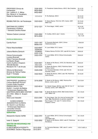 PROFISSIO Clínica de
Fisioterapia.
Dra. Juliana E. C. Bilhar.
Dra. Sônia A. A. Cavalheiro.
3328-3093
8829-9945
8402-6687
R. Presidente Castelo Branco, 450-E, São Cristóvão R$ 45,00
R$ 15,00
Rafael do Nascimento 3323-0110 R. Rui Barbosa, 200-D R$ 45,00
R$ 15,00
REABILITAR Clín. de Fisioterapia 3323-5243 R. Nereu Ramos, 75-D, Ed. CPC, Centro, CEP-
89801-023.
R$ 20,00
R$20,00
SINTONIA DO CORPO
Fisioterapia e Estética
* Vanessa Caroline Kaiser
3312-1221 R. Porto Alegre, 1404D, centro R$ 45,00
R$ 15,00
Tahiana Cadore Lorenzet 3324-2662
9914-4004
R. Curitiba, 230-D, sala 1, Centro. R$ 45,00
R$ 15,00
FONOAUDIOLOGIA
Camila Pavin 3323-1307
8808-0187
R: Fernando Machado, 530-E, Clínica
FISIOCLIN,Centro
R$60,00
Flávia Weschenfelder 3323-6947
33295354
R. Lauro Müller, 81-E, Centro R$ 60,00
Juliana Martins Zanluchi 33298093
9107-1178
R.Nereu Ramos,75-D,Ed. CPC, sala 801-B, Centro R$60,00
Clinica Comunicação
Luciana Bramatti
Odoni Francisco Bramatti
Lia Beatriz Boger
3322-3781 R. Lauro Müller, 281-D, Clinica Comunicação,
Centro
R$60,00
Centro Auditivo Chapecó-
Michelli Bender
3324-0001
8402-6286
R. Barão do Rio Branco, 370-E, Ed. Mondrian, sala
01, Centro,
R$60,00
Renata B. M. F. de Arruda 3323-6224 R. Barão Rio Branco, 300-E, Policlínica Santo
Antonio, Centro
R$ 60,00
Oficina do Movimento
Simone de Fátima Freitas
3329-2356 Av. Fernando Machado, 310-D, sala 103, Ed.
Alvorada, Centro,
R$ 60,00
Sueli T. Trindade 3322-5023 R. Barão Rio Branco, 300-E, sala 106, Policlínica
Santo Antonio
R$ 60,00
GASTROENTEROLOGIA
GASTROPED: (pediátrico)
Larissa Martinelli Piccinini
Luciano Dotta Guarienti
3316-2858 R. Barão do Rio Branco, 406E, Pliclínica Rio
Branco, centro, sala 19
R$130,00
ENDOCLÍNICA LTDA
André L. Loureiro de Mattos
* Endoscopia Digestiva Alta.
3323-9514 Av. Getulio Vargas, 283-Sul, sala 106-107, Ed. 5*
Avenida, Centro, CEP- 89802-001.
R$130,00
GASTROCLINICA MED CENTER
SC LTDA.- Milton E. Scopel -
Adulto
3322-1185 R. Barão Rio Branco,449-E, Méd Center,Centro,
CEP- 89802-100
R$ 130,00
Vera Lucia Vassoler. 3322-2385. R. Porto Alegre. Obs. Em cima da Farmácia São
João. Obs. Atendimento no período vespertino
R$ 130,00
CLÍNICA ENDOS
DIÁGNÓSTICO CLÍNICO.
Dr. Deomir Luiz Daneluz.
* Endoscopia Digestiva e
Consultas Clínicas
Gastroenterologista.
3323-2303. Rua Uruguai, 71-E, sala 111, Centro Clínico
Chapecó, Centro
R$ 130,00
GERIATRIA
Alessandro Soares Verffel 3322-3781 R. Lauro Müller, 281-D, Clinica Comunicação,
Centro,
CEP-89801-600
R$ 120,00
Ivete G. Spagnol 3322-2852 R. Barão do Rio Branco, 406-E, sala 07, Policlínica
Rio Branco,
R$ 120,00
GESTÃO EM SEGURANÇA NO
TRABALHO
CLINICA MÉDICA POZZATTI-
SUDOMED: Saúde e Segurança
3312-2930
3312-2911
Av. Fernando Machado, 109E, sala 01, centro,
CH/SC
VER TABELA
7
7
 