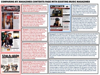 COMPARING MY MAGAZINES CONTENTS PAGE WITH EXISTING MUSIC MAGAZINES
                The headlines for these magazines are                                                         The headline for my magazine is presented in
                relevant to what the contents of the magazine                                                 a sans serif font which is in capitals, I have
                will be. The headlines are in a bigger font and                                               done this to make it stand out to the
                larger to make the page stand out more to the                                                 audience. This is similar to the way existing
                audience who will be reading it.                                                              music magazines present their contents page
                                                                                                              as they often use a title to make the magazine
                                                                                                              look more appealing .
                The use of colour for the contents pages for
                existing music magazines are done to make
                the headlines and the more important                                                          The use of colour for my magazine is effective
                sections of text which will appeal to the                                                     in the way that it suits the house style, a use of
                target audience stand out more. The use of                                                    roughly three different colours is done to make
                colour in the pictures is also effective as a                                                 the contents page look more appealing. The
                house style is met in the colours of the                                                      use of colour in the images are also relevant to
                clothing the artists are wearing.                                                             house style of colours. My magazines contents
                                                                                                              page is similar to other existing magazines in
                                                                                                              the way the use of colour promotes the
                The layout is conventional to the genre the
                                                                                                              magazines.
                magazine is trying to promote in the way they
                all feature an image that suits the genre of
                music. It is common for the text to be            The layout for my magazine is conventional in the way the text is presented in one side of the
                presented on one side of the page with the        pages with the pictures of the other. The layout is simple but effective as the pictures and
                image or images on the other. The sections of     text both stand out and grab the readers attention which is important to make the magazine
                text are often laid out in small columns as       come across more appealing. My magazine is similar to existing magazines of this genre of
                this makes it more appealing to read.             music in the way the picture is presented on one size with the text going round them. The
                                                                  pictures are usually what makes the page look more appealing to their audience and the
                The typography is used effectively in the way     features like the headlines and section of text will then need to grab the readers attention.
                that the more important parts of text are
                done in a defiant font and colour. It is          The typography for my contents page is done in similar fonts to my front cover using sans
                common for this genre of music magazine to        serif fonts which are clear and bold. This is done to make the text stand out clearly to the
                use a sans serif font style as it is bold and     audience. My magazine is similar to existing music magazines typography in the way that I
                stand out well to the reader. The cover lines     have used a bold sans serif font which is common for this genre of magazine. I think the
                are also done in a different font and colour ,    typography is conventional for media as it promoted the more important parts of the text
                and are usually in a large font to make them      which will make the magazine stand out and grab the interest of the readers. For example
                stand out to the reader, the cover lines need     the ‘contents’ headline will stand out to the audience so they will feel the need to keep
                to quickly grab the readers attention so they     reading.
                will carrying on reading.
                                                                  The use of images for this music magazine are conventional as they represent the
                The use of image for these contents pages are     genre of music for the magazine. For example the bottom picture has an artist
                effective n the way they promote the genre        with a flat-peak hat and sunglasses which represents him as a gangster character
                of music with the use of props, clothing and
                                                                  which makes the magazine more appealing to the target audience. My magazines
                background. For example the middle
                contents page has a picture of a well known       contents page is similar to that of similar magazines for this genre of music in the
                artist and his clothing promote the genre of      way the pictures promote the magazine as hip-hop and R&B type magazines. The
                music which is making the magazine more           pictures draw the attention of the reader before the text usually does and I think
                appealing to the target audience.                 my magazine does just that.
 
