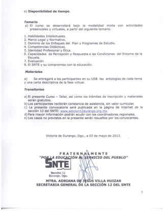 e) Disponibilidad de tiempo.
Temario
a) El curso se desarrollará bajo la modalidad mixta con actividades
presenciales y virtuales, a partir del siguiente temario:
1. Habilidades Intelectuales.
2. Marco Legal y Normativo.
3. Dominio de los Enfoques del Plan y Programas de Estudio.
4. Competencias Didácticas.
5. Identidad Profesional y Ética.
6. Capacidades de Percepción y Respuesta a las Condiciones del Entorno de la
Escuela.
7. Evaluación
8. El SNTE y su compromiso con la educación.
Materiales
a) Se entregará a los participantes en su USB las antologías de cada tema
y una carta descriptiva de la fase virtual.
Transitorios
a) El presente Curso - Taller, así como los trámites de inscripción y materiales
serán gratuitos.
b) Los participantes recibirán constancia de asistencia, sin valor curricular.
c) La presente convocatoria será publicada en la página de internet de la
sección 12 del SNTE: www.seccion12durango.org.mx.
d) Para mayor información podrán acudir con los coordinadores regionales.
e) Los casos no previstos en la presente serán resueltos por los convocantes.
Victoria de Ourango, Ogo., a 03 de mayo de 2013.
MENTE
lCIO DEL PUEBLO"
MTRA. ADRIANA J S S VILLA HUIZAR
SECRETARIA GENERAL DE LA SECCIÓN 12 DEL SNTE
3
 
