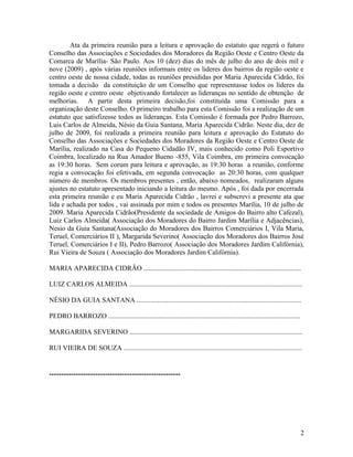 Ata da primeira reunião para a leitura e aprovação do estatuto que regerá o futuro
Conselho das Associações e Sociedades dos Moradores da Região Oeste e Centro Oeste da
Comarca de Marília- São Paulo. Aos 10 (dez) dias do mês de julho do ano de dois mil e
nove (2009) , após várias reuniões informais entre os lideres dos bairros da região oeste e
centro oeste de nossa cidade, todas as reuniões presididas por Maria Aparecida Cidrão, foi
tomada a decisão da constituição de um Conselho que representasse todos os líderes da
região oeste e centro oeste objetivando fortalecer as lideranças no sentido de obtenção de
melhorias. A partir desta primeira decisão,foi constituída uma Comissão para a
organização deste Conselho. O primeiro trabalho para esta Comissão foi a realização de um
estatuto que satisfizesse todos as lideranças. Esta Comissão é formada por Pedro Barrozo,
Luis Carlos de Almeida, Nésio da Guia Santana, Maria Aparecida Cidrão. Neste dia, dez de
julho de 2009, foi realizada a primeira reunião para leitura e aprovação do Estatuto do
Conselho das Associações e Sociedades dos Moradores da Região Oeste e Centro Oeste de
Marília, realizado na Casa do Pequeno Cidadão IV, mais conhecido como Poli Esportivo
Coimbra, localizado na Rua Amador Bueno -855, Vila Coimbra, em primeira convocação
as 19:30 horas. Sem corum para leitura e aprovação, as 19:30 horas a reunião, conforme
regia a convocação foi efetivada, em segunda convocação as 20:30 horas, com qualquer
número de membros. Os membros presentes , então, abaixo nomeados, realizaram alguns
ajustes no estatuto apresentado iniciando a leitura do mesmo. Após , foi dada por encerrada
esta primeira reunião e eu Maria Aparecida Cidrão , lavrei e subscrevi a presente ata que
lida e achada por todos , vai assinada por mim e todos os presentes Marília, 10 de julho de
2009. Maria Aparecida Cidrão(Presidente da sociedade de Amigos do Bairro alto Cafezal),
Luiz Carlos Almeida( Associação dos Moradores do Bairro Jardim Marília e Adjacências),
Nesio da Guia Santana(Associação do Moradores dos Bairros Comerciários I, Vila Maria,
Teruel, Comerciários II ), Margarida Severino( Associação dos Moradores dos Bairros José
Teruel, Comerciários I e II), Pedro Barrozo( Associação dos Moradores Jardim Califórnia),
Rui Vieira de Souza ( Associação dos Moradores Jardim Califórnia).

MARIA APARECIDA CIDRÃO ...........................................................................................

LUIZ CARLOS ALMEIDA ....................................................................................................

NÉSIO DA GUIA SANTANA ...............................................................................................

PEDRO BARROZO ...............................................................................................................

MARGARIDA SEVERINO ....................................................................................................

RUI VIEIRA DE SOUZA .......................................................................................................


.................................................................




                                                                                                                                2
 