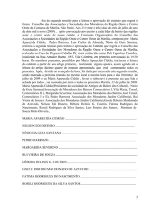 Ata da segunda reunião para a leitura e aprovação do estatuto que regerá o
futuro Conselho das Associações e Sociedades dos Moradores da Região Oeste e Centro
Oeste da Comarca de Marília- São Paulo. Aos 23 (vinte e três) dias do mês de julho do ano
de dois mil e nove (2009) , após convocação por escrito a cada líder de bairro das regiões
oeste e centro oeste de nossa cidade, a Comissão Organizadora do Conselho das
Associações e Sociedades da Região Oeste e Centro Oeste de Marília, composta por Maria
Aparecida Cidrão, Pedro Barrozo, Luis Carlos de Almeida, Nésio da Guia Santana,
realizou a segunda reunião para leitura e aprovação do Estatuto que regerá o Conselho das
Associações e Sociedades dos Moradores da Região Oeste e Centro Oeste de Marília,
realizado na Casa do Pequeno Cidadão IV, mais conhecido como Poli Esportivo Coimbra,
localizado na Rua Amador Bueno -855, Vila Coimbra, em primeira convocação as 19:30
horas. Os membros presentes, presididos por Maria Aparecida Cidrão, iniciaram a leitura
do estatuto a partir de seu artigo primeiro, realizando alguns ajustes, assim agindo até a
leitura do artigo décimo quarto do estatuto apresentado, que está contentando todos os
presentes. Após, devido ao avançado da hora, foi dada por encerrada esta segunda reunião,
sendo marcada a próxima reunião no mesmo local a mesma hora para o dia 30(trinta) de
julho de 2009 e eu Maria Aparecida Cidrão , lavrei e subscrevi a presente ata que lida e
achada por todos , vai assinada por mim e todos os presentes Marília, 23 de julho de 2009.
Maria Aparecida Cidrão(Presidente da sociedade de Amigos do Bairro alto Cafezal), Nesio
da Guia Santana(Associação do Moradores dos Bairros Comerciários I, Vila Maria, Teruel,
Comerciários II ), Margarida Severino( Associação dos Moradores dos Bairros José Teruel,
Comerciários I e II), Pedro Barrozo( Associação dos Moradores Jardim Califórnia), Rui
Vieira de Souza ( Associação dos Moradores Jardim Califórnia),Gisele Ribeiro Maldonado
de Azevedo, Nelson Edi Distero, Débora Helinis G. Coutrin, Fátima Rodrigues do
Nascimento, Roseli Rodrigues da Silva Santos, Luis Pereira dos Santos, Marinete de
Souza Melo Oliveira.,

MARIA APARECIDA CIDRÃO ...........................................................................................

NELSON EDI DISTERO .....................................................................................................

NÉSIO DA GUIA SANTANA ...............................................................................................

PEDRO BARROZO ...............................................................................................................

MARGARIDA SEVERINO ....................................................................................................

RUI VIEIRA DE SOUZA .......................................................................................................

DÉBORA HELINIS G. COUTRIN........................................................................................

GISELE RIBEIRO MALDONADO DE AZEVEDO .............................................................

FATIMA RODRIGUES DO NASCIMENTO .......................................................................

ROSELI RODRIGUES DA SILVA SANTOS.......................................................................



                                                                                                                                3
 