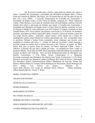 Ata da terceira reunião para a leitura e aprovação do estatuto que regerá o
futuro Conselho das Associações e Sociedades dos Moradores da Região Oeste e Centro
Oeste da Comarca de Marília- São Paulo. Aos 30 (trinta) dias do mês de julho do ano de
dois mil e nove (2009) , a Comissão Organizadora do Conselho das Associações e
Sociedades da Região Oeste e Centro Oeste de Marília, composta por Maria Aparecida
Cidrão, Pedro Barrozo, Luis Carlos de Almeida, Nésio da Guia Santana, realizou a terceira
reunião para leitura e aprovação do Estatuto que regerá o Conselho das Associações e
Sociedades dos Moradores da Região Oeste e Centro Oeste de Marília, realizado na Casa
do Pequeno Cidadão IV, mais conhecido como Poli Esportivo Coimbra, localizado na Rua
Amador Bueno -855, Vila Coimbra, em primeira convocação as 19:30 horas. Os membros
presentes, presididos por Maria Aparecida Cidrão, iniciaram a leitura do estatuto a partir de
seu artigo décimo quinto, realizando alguns ajustes, assim agindo até a leitura do
quadragésimo quinto artigo (último) do estatuto apresentado, que está contentando todos
os presentes. Durante a leitura foram assinaladas várias mudanças que deverão estar
corrigidas no Estatuto aprovado e a reunião foi dada por encerrada , sendo marcada a
próxima reunião no mesmo local a mesma hora para o dia 13(treze) de agosto de 2009,
quinta feira para os ajustes finais do estatuto. Eu Maria Aparecida Cidrão , lavrei e
subscrevi a presente ata que lida e achada por todos , vai assinada por mim e todos os
presentes Marília, 30 de julho de 2009. Maria Aparecida Cidrão(Presidente da sociedade de
Amigos do Bairro alto Cafezal), Nesio da Guia Santana(Associação do Moradores dos
Bairros Comerciários I, Vila Maria, Teruel, Comerciários II ), Margarida
Severino( Associação dos Moradores dos Bairros José Teruel, Comerciários I e II), Pedro
Barrozo( Associação dos Moradores Jardim Califórnia), Rui Vieira de Souza ( Associação
dos Moradores Jardim Califórnia),Gisele Ribeiro Maldonado de Azevedo, Nelson Edi
Distero, Débora Helinis G. Coutrin, Fátima Rodrigues do Nascimento, Roseli Rodrigues da
Silva     Santos,      Luis     Pereira     dos      Santos,          Marinete       de
Souza Melo Oliveira. Luis Carlos de Almeida, Flávio Tiburcio ,           Dalmo Espindola,
Albino Bumatti Murcia, Vicente T. Roim.

MARIA APARECIDA CIDRÃO ...........................................................................................

NELSON EDI DISTERO .....................................................................................................

NÉSIO DA GUIA SANTANA ...............................................................................................

PEDRO BARROZO ...............................................................................................................

MARGARIDA SEVERINO ....................................................................................................

RUI VIEIRA DE SOUZA .......................................................................................................

DÉBORA HELINIS G. COUTRIN........................................................................................

GISELE RIBEIRO MALDONADO DE AZEVEDO .............................................................

FATIMA RODRIGUES DO NASCIMENTO .......................................................................



                                                                                                                                5
 