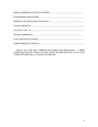 ROSELI RODRIGUES DA SILVA SANTOS.......................................................................

LUIS PEREIRA DOS SANTOS .............................................................................................

MARINETE DE SOUSA MELO OLIVEIRA ........................................................................

FLAVIO TIBURCIO...............................................................................................................

VICENTE T. RO... M..............................................................................................................

DALMO ESPINDOLA..........................................................................................................

LUIS CARLOS DE ALMEIDA .............................................................................................

ALBINO BRUMATTI MURCIA ..........................................................................................


  NESTA ATA TEM QUE CORRIGIR OS NOMES DOS PRESENTES...... é BOM
VERIFICAR ISTO EM TODAS AS ATAS ANTES DA REUNIÃO QUE EU JÁ LEVO
TUDO CERTINHO DIA 13, AÍ ELES JÁ ASSINAM.




                                                                                                                               6
 