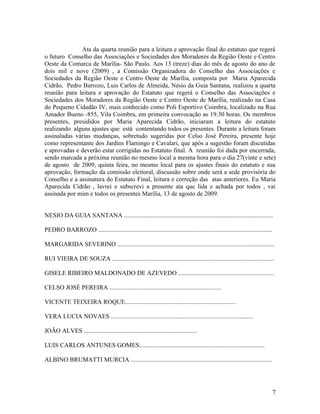 Ata da quarta reunião para a leitura e aprovação final do estatuto que regerá
o futuro Conselho das Associações e Sociedades dos Moradores da Região Oeste e Centro
Oeste da Comarca de Marília- São Paulo. Aos 13 (treze) dias do mês de agosto do ano de
dois mil e nove (2009) , a Comissão Organizadora do Conselho das Associações e
Sociedades da Região Oeste e Centro Oeste de Marília, composta por Maria Aparecida
Cidrão, Pedro Barrozo, Luis Carlos de Almeida, Nésio da Guia Santana, realizou a quarta
reunião para leitura e aprovação do Estatuto que regerá o Conselho das Associações e
Sociedades dos Moradores da Região Oeste e Centro Oeste de Marília, realizado na Casa
do Pequeno Cidadão IV, mais conhecido como Poli Esportivo Coimbra, localizado na Rua
Amador Bueno -855, Vila Coimbra, em primeira convocação as 19:30 horas. Os membros
presentes, presididos por Maria Aparecida Cidrão, iniciaram a leitura do estatuto
realizando alguns ajustes que está contentando todos os presentes. Durante a leitura foram
assinaladas várias mudanças, sobretudo sugeridas por Celso José Pereira, presente hoje
como representante dos Jardins Flamingo e Cavalari, que após a sugestão foram discutidas
e aprovadas e deverão estar corrigidas no Estatuto final. A reunião foi dada por encerrada,
sendo marcada a próxima reunião no mesmo local a mesma hora para o dia 27(vinte e sete)
de agosto de 2009, quinta feira, no mesmo local para os ajustes finais do estatuto e sua
aprovação, formação da comissão eleitoral, discussão sobre onde será a sede provisória do
Conselho e a assinatura do Estatuto Final, leitura e correção das atas anteriores. Eu Maria
Aparecida Cidrão , lavrei e subscrevi a presente ata que lida e achada por todos , vai
assinada por mim e todos os presentes Marília, 13 de agosto de 2009.


NESIO DA GUIA SANTANA ...............................................................................................

PEDRO BARROZO ...............................................................................................................

MARGARIDA SEVERINO ....................................................................................................

RUI VIEIRA DE SOUZA .......................................................................................................

GISELE RIBEIRO MALDONADO DE AZEVEDO .............................................................

CELSO JOSÉ PEREIRA .......................................................................

VICENTE TEIXEIRA ROQUE.......................................................................

VERA LUCIA NOVAES ...........................................................................................

JOÃO ALVES ........................................................................

LUIS CARLOS ANTUNES GOMES................................................................................

ALBINO BRUMATTI MURCIA ..........................................................................................




                                                                                                                                7
 