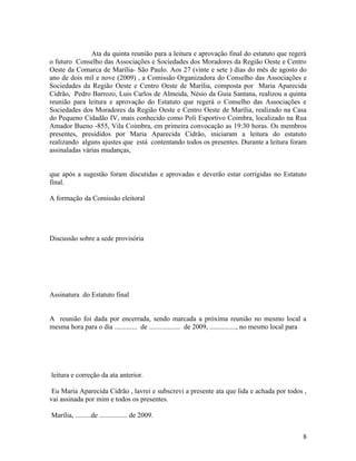 Ata da quinta reunião para a leitura e aprovação final do estatuto que regerá
o futuro Conselho das Associações e Sociedades dos Moradores da Região Oeste e Centro
Oeste da Comarca de Marília- São Paulo. Aos 27 (vinte e sete ) dias do mês de agosto do
ano de dois mil e nove (2009) , a Comissão Organizadora do Conselho das Associações e
Sociedades da Região Oeste e Centro Oeste de Marília, composta por Maria Aparecida
Cidrão, Pedro Barrozo, Luis Carlos de Almeida, Nésio da Guia Santana, realizou a quinta
reunião para leitura e aprovação do Estatuto que regerá o Conselho das Associações e
Sociedades dos Moradores da Região Oeste e Centro Oeste de Marília, realizado na Casa
do Pequeno Cidadão IV, mais conhecido como Poli Esportivo Coimbra, localizado na Rua
Amador Bueno -855, Vila Coimbra, em primeira convocação as 19:30 horas. Os membros
presentes, presididos por Maria Aparecida Cidrão, iniciaram a leitura do estatuto
realizando alguns ajustes que está contentando todos os presentes. Durante a leitura foram
assinaladas várias mudanças,


que após a sugestão foram discutidas e aprovadas e deverão estar corrigidas no Estatuto
final.

A formação da Comissão eleitoral




Discussão sobre a sede provisória




Assinatura do Estatuto final


A reunião foi dada por encerrada, sendo marcada a próxima reunião no mesmo local a
mesma hora para o dia ............. de .................. de 2009, ..............., no mesmo local para




leitura e correção da ata anterior.

 Eu Maria Aparecida Cidrão , lavrei e subscrevi a presente ata que lida e achada por todos ,
vai assinada por mim e todos os presentes.

Marília, .........de ................ de 2009.


                                                                                                     8
 