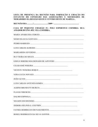 LISTA DE PRESENÇA DA REUNIÃO PARA FORMAÇÃO E CRIAÇÃO DO
ESTATUTO DO CONSELHO DAS ASSOCIAÇÕES E SOCIEDADES DE
MORADORES DA REGIÀO OESTE E CENTRO OESTE DE MARÍLIA .

REUNIÃO DIA ............/............................../2009 - ....................................................

CASA DP PEQUENO CIDADÀO IV- POLI ESPORTIVO COIMBRA- RUA
AMADOR BUENO -855, VILA COIMBRA.

MARIA APARECIDA CIDRÀO.............................................................................................

NESIO DA GUIA SANTANA ...............................................................................................

PEDRO BARROZO ...............................................................................................................

LUIS CARLOS ALMEIDA ...................................................................................................

MARGARIDA SEVERINO ....................................................................................................

RUI VIEIRA DE SOUZA .......................................................................................................

GISELE RIBEIRO MALDONADO DE AZEVEDO .............................................................

CELSO JOSÉ PEREIRA .......................................................................

VICENTE TEIXEIRA ROQUE.......................................................................

VERA LUCIA NOVAES ...........................................................................................

JOÃO ALVES ........................................................................

LUIS CARLOS ANTUNES GOMES................................................................................

ALBINO BRUMATTI MURCIA ..........................................................................................

FLAVIO TIBURCIO...............................................................................................................

DALMO ESPINOLA...........................................................................................................

NELSON EDI DISTIERO..........................................................................................

DEBORA HELINIS G. COUTRIN............................................................................

FATIMA RODRIGUES DO NASCIMENTO................................................................

ROSELI RODRIGUES DA SILVA SANTOS.....................................................................


                                                                                                                                9
 