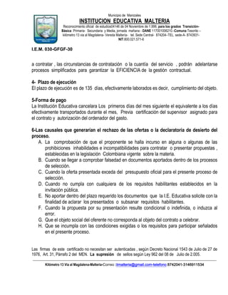 Municipio de Manizales

INSTITUCION EDUCATIVA MALTERIA
Reconocimiento oficial de estudios04146 de 04 Noviembre de 1.999, para los grados TransiciónBásica Primaria- Secundaria y Media, jornada mañana - DANE 117001006210.-Comuna Tesorito –
kilómetro 13 via al Magdalena- Vereda Maltería- tel. Sede Central- 874204–TEL. sede-A- 8743931NIT.800.021.571-6

I.E.M. 030-GFGF-30

a contratar , las circunstancias de contratación o la cuantía del servicio , podrán adelantarse
procesos simplificados para garantizar la EFICIENCIA de la gestión contractual.
4- Plazo de ejecución
El plazo de ejecución es de 135 días, efectivamente laborados es decir, cumplimiento del objeto.
5-Forma de pago
La Institución Educativa cancelara Los primeros días del mes siguiente el equivalente a los días
efectivamente transportados durante el mes, Previa certificación del supervisor asignado para
el contrato y autorización del ordenador del gasto.
6-Las causales que generarían el rechazo de las ofertas o la declaratoria de desierto del
proceso.
A. La comprobación de que el proponente se halla incurso en alguna o algunas de las
prohibiciones inhabilidades e incompatibilidades para contratar o presentar propuestas ,
establecidas en la legislación Colombiana vigente sobre la materia.
B. Cuando se llegar a comprobar falsedad en documentos aportados dentro de los procesos
de selección.
C. Cuando la oferta presentada exceda del presupuesto oficial para el presente proceso de
selección.
D. Cuando no cumpla con cualquiera de los requisitos habilitantes establecidos en la
invitación pública.
E. No aportar dentro del plazo requerido los documentos que la I.E. Educativa solicite con la
finalidad de aclarar los presentados o subsanar requisitos habilitantes.
F. Cuando la propuesta por su presentación resulte condicional o indefinida, o induzca al
error.
G. Que el objeto social del oferente no corresponda al objeto del contrato a celebrar.
H. Que se incumpla con las condiciones exigidas o los requisitos para participar señalados
en el presente proceso.
Las firmas de este certificado no necesitan ser autenticadas , según Decreto Nacional 1543 de Julio de 27 de
1976, Art. 31, Párrafo 2 del MEN. La supresión de sellos según Ley 962 del 08 de Julio de 2.005.
____________________________________________________________________________________________________________
Kilómetro 13 Vía al Magdalena-Malteria-Correo :iimalteria@gmail.com-telefono 8742041-3146911534

 