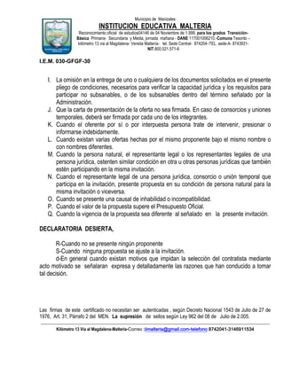 Municipio de Manizales

INSTITUCION EDUCATIVA MALTERIA
Reconocimiento oficial de estudios04146 de 04 Noviembre de 1.999, para los grados TransiciónBásica Primaria- Secundaria y Media, jornada mañana - DANE 117001006210.-Comuna Tesorito –
kilómetro 13 via al Magdalena- Vereda Maltería- tel. Sede Central- 874204–TEL. sede-A- 8743931NIT.800.021.571-6

I.E.M. 030-GFGF-30

I. La omisión en la entrega de uno o cualquiera de los documentos solicitados en el presente
pliego de condiciones, necesarios para verificar la capacidad jurídica y los requisitos para
participar no subsanables, o de los subsanables dentro del término señalado por la
Administración.
J. Que la carta de presentación de la oferta no sea firmada. En caso de consorcios y uniones
temporales, deberá ser firmada por cada uno de los integrantes.
K. Cuando el oferente por sí o por interpuesta persona trate de intervenir, presionar o
informarse indebidamente.
L. Cuando existan varias ofertas hechas por el mismo proponente bajo el mismo nombre o
con nombres diferentes.
M. Cuando la persona natural, el representante legal o los representantes legales de una
persona jurídica, ostenten similar condición en otra u otras personas jurídicas que también
estén participando en la misma invitación.
N. Cuando el representante legal de una persona jurídica, consorcio o unión temporal que
participa en la invitación, presente propuesta en su condición de persona natural para la
misma invitación o viceversa.
O. Cuando se presente una causal de inhabilidad o incompatibilidad.
P. Cuando el valor de la propuesta supere el Presupuesto Oficial.
Q. Cuando la vigencia de la propuesta sea diferente al señalado en la presente invitación.
DECLARATORIA DESIERTA,
R-Cuando no se presente ningún proponente
S-Cuando ninguna propuesta se ajuste a la invitación.
d-En general cuando existan motivos que impidan la selección del contratista mediante
acto motivado se señalaran expresa y detalladamente las razones que han conducido a tomar
tal decisión.

Las firmas de este certificado no necesitan ser autenticadas , según Decreto Nacional 1543 de Julio de 27 de
1976, Art. 31, Párrafo 2 del MEN. La supresión de sellos según Ley 962 del 08 de Julio de 2.005.
____________________________________________________________________________________________________________
Kilómetro 13 Vía al Magdalena-Malteria-Correo :iimalteria@gmail.com-telefono 8742041-3146911534

 