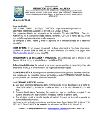 Municipio de Manizales

INSTITUCION EDUCATIVA MALTERIA
Reconocimiento oficial de estudios04146 de 04 Noviembre de 1.999, para los grados TransiciónBásica Primaria- Secundaria y Media, jornada mañana - DANE 117001006210.-Comuna Tesorito –
kilómetro 13 via al Magdalena- Vereda Maltería- tel. Sede Central- 874204–TEL. sede-A- 8743931NIT.800.021.571-6

I.E.M. 030-GFGF-30

Lugar de difusión:
CARTELERAS COLEGIO. BLOGSpot- DIRECCION: proyectosdecorazon@hotmail.com.

Los medios electrónicos ajustados a lo previsto en la Ley 527 de 1999.
Las propuestas deberán ser entregadas en la Institución Educativa MALTERIA, Dirección:
Kilómetro 13 Vía al Magdalena-Vereda Malteria-, teléfono 8742041, en el horario de 8:00 a 4:00
p.m. en la fecha y hora establecida en el cronograma.
La entrega de la oferta : Fecha y Hora se registrara en el formato habilitado en la Institución
para tal fin.
HORA OFICIAL: En en proceso contractual , la hora oficial será la hora legal colombiana,
conforme al decreto 2153 de 1992, la cual será consultada vía internet a la página web
http://horalegal.sic.gov.co/, o en la línea 117.
PROCEDIMIENTO DE SELECCIÓN Y PUBLICIDAD. De conformidad con el artículo 85 del
Decreto 1510 de 2013, y el artículo 94 de la Ley 1474 de 2011.
8-Requisitos habilitantes: Se indicará la manera en que se acreditará la capacidad jurídica y la
experiencia mínima, y el cumplimiento de las exigencias técnicas exigidas.
CAPACIDAD JURÍDICA. Podrán participar en esta contratación las personas naturales o jurídicas
que cumplan con los requisitos mínimos contenidos en esta INVITACIÓN PÚBLICA, también
podrán participar los Consorcios y Uniones Temporales.
Las PERSONAS JURÍDICAS requieren:
a. Que estén legalmente constituidas como mínimo seis (6) meses de antelación a la fecha de
cierre de la invitación y su duración no debe ser inferior a la del plazo del contrato y un año
más.
b. Presentar Certificado de Existencia y Representación Legal, con una fecha de expedición no
superior a noventa (90) días calendario, contados a partir de la fecha de cierre.
c. Que el objeto social le permita ejecutar el contrato. En caso de sucursal o agencia se
acreditará esta circunstancia.
Las firmas de este certificado no necesitan ser autenticadas , según Decreto Nacional 1543 de Julio de 27 de
1976, Art. 31, Párrafo 2 del MEN. La supresión de sellos según Ley 962 del 08 de Julio de 2.005.
____________________________________________________________________________________________________________
Kilómetro 13 Vía al Magdalena-Malteria-Correo :iimalteria@gmail.com-telefono 8742041-3146911534

 