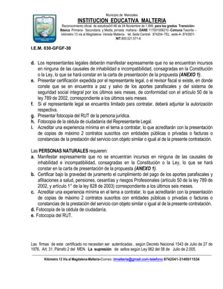 Municipio de Manizales

INSTITUCION EDUCATIVA MALTERIA
Reconocimiento oficial de estudios04146 de 04 Noviembre de 1.999, para los grados TransiciónBásica Primaria- Secundaria y Media, jornada mañana - DANE 117001006210.-Comuna Tesorito –
kilómetro 13 via al Magdalena- Vereda Maltería- tel. Sede Central- 874204–TEL. sede-A- 8743931NIT.800.021.571-6

I.E.M. 030-GFGF-30

d. Los representantes legales deberán manifestar expresamente que no se encuentran incursos
en ninguna de las causales de inhabilidad e incompatibilidad, consagradas en la Constitución
o la Ley, lo que se hará constar en la carta de presentación de la propuesta (ANEXO 1).
e. Presentar certificación expedida por el representante legal, o el revisor fiscal si existe, en donde
conste que se en encuentra a paz y salvo de los aportes parafiscales y del sistema de
seguridad social integral por los últimos seis meses, de conformidad con el artículo 50 de la
ley 789 de 2002, correspondiente a los últimos seis meses.
f. Si el representante legal se encuentra limitado para contratar, deberá adjuntar la autorización
respectiva.
g. Presentar fotocopia del RUT de la persona jurídica.
h. Fotocopia de la cédula de ciudadanía del Representante Legal.
i. Acreditar una experiencia mínima en el tema a contratar, lo que acreditarán con la presentación
de copias de máximo 2 contratos suscritos con entidades públicas o privadas o facturas o
constancias de la prestación del servicio con objeto similar o igual al de la presente contratación.
Las PERSONAS NATURALES requieren:
a. Manifestar expresamente que no se encuentran incursos en ninguna de las causales de
inhabilidad e incompatibilidad, consagradas en la Constitución o la Ley, lo que se hará
constar en la carta de presentación de la propuesta (ANEXO 1).
b. Certificar bajo la gravedad de juramento el cumplimiento del pago de los aportes parafiscales y
afiliaciones a salud, pensiones, cesantías y riesgos Profesionales (artículo 50 de la ley 789 de
2002, y artículo 1° de la ley 828 de 2003) correspondiente a los últimos seis meses.
c. Acreditar una experiencia mínima en el tema a contratar, lo que acreditarán con la presentación
de copias de máximo 2 contratos suscritos con entidades públicas o privadas o facturas o
constancias de la prestación del servicio con objeto similar o igual al de la presente contratación.
d. Fotocopia de la cédula de ciudadanía.
e. Fotocopia del RUT.

Las firmas de este certificado no necesitan ser autenticadas , según Decreto Nacional 1543 de Julio de 27 de
1976, Art. 31, Párrafo 2 del MEN. La supresión de sellos según Ley 962 del 08 de Julio de 2.005.
____________________________________________________________________________________________________________
Kilómetro 13 Vía al Magdalena-Malteria-Correo :iimalteria@gmail.com-telefono 8742041-3146911534

 