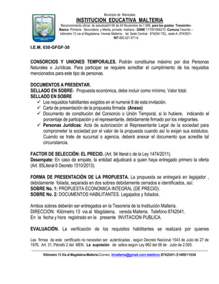 Municipio de Manizales

INSTITUCION EDUCATIVA MALTERIA
Reconocimiento oficial de estudios04146 de 04 Noviembre de 1.999, para los grados TransiciónBásica Primaria- Secundaria y Media, jornada mañana - DANE 117001006210.-Comuna Tesorito –
kilómetro 13 via al Magdalena- Vereda Maltería- tel. Sede Central- 874204–TEL. sede-A- 8743931NIT.800.021.571-6

I.E.M. 030-GFGF-30

CONSORCIOS Y UNIONES TEMPORALES. Podrán constituirse máximo por dos Personas
Naturales o Jurídicas. Para participar se requiere acreditar el cumplimiento de los requisitos
mencionados para este tipo de personas.
DOCUMENTOS A PRESENTAR.
SELLADO EN SOBRE- Propuesta económica, debe incluir como mínimo, Valor total.
SELLADO EN SOBRE
 Los requisitos habilitantes exigidos en el numeral 8 de esta invitación.
 Carta de presentación de la propuesta firmada (Anexo)
 Documento de constitución del Consorcio o Unión Temporal, si lo hubiere, indicando el
porcentaje de participación y el representante, debidamente firmado por los integrantes.
 Personas Jurídicas: Acta de autorización al Representante Legal de la sociedad para
comprometer la sociedad por el valor de la propuesta cuando así lo exijan sus estatutos.
Cuando se trate de sucursal o agencia, deberá anexar el documento que acredite tal
circunstancia.
FACTOR DE SELECCIÓN: EL PRECIO. (Art. 94 literal c de la Ley 1474/2011).
Desempate: En caso de empate, la entidad adjudicará a quien haya entregado primero la oferta
(Art. 85Literal 6 Decreto 1510/2013).
FORMA DE PRESENTACIÓN DE LA PROPUESTA. La propuesta se entregará en legajador ,
debidamente foliada, separada en dos sobres debidamente cerrados e identificados, así:
SOBRE No. 1: PROPUESTA ECONOMICA INTEGRAL (DE PRECIO).
SOBRE No. 2: DOCUMENTOS HABILITANTES. Legajados y foliados.
Ambos sobres deberán ser entregados en la Tesoreria de la Institución Malteria.
DIRECCION: Kilómetro 13 via al Magdalena, vereda Malteria. Telefono 8742041.
En la fecha y hora registrado en la presente INVITACION PUBLICA.
EVALUACIÓN. La verificación de los requisitos habilitantes se realizará por quienes
Las firmas de este certificado no necesitan ser autenticadas , según Decreto Nacional 1543 de Julio de 27 de
1976, Art. 31, Párrafo 2 del MEN. La supresión de sellos según Ley 962 del 08 de Julio de 2.005.
____________________________________________________________________________________________________________
Kilómetro 13 Vía al Magdalena-Malteria-Correo :iimalteria@gmail.com-telefono 8742041-3146911534

 