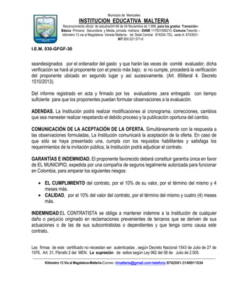 Municipio de Manizales

INSTITUCION EDUCATIVA MALTERIA
Reconocimiento oficial de estudios04146 de 04 Noviembre de 1.999, para los grados TransiciónBásica Primaria- Secundaria y Media, jornada mañana - DANE 117001006210.-Comuna Tesorito –
kilómetro 13 via al Magdalena- Vereda Maltería- tel. Sede Central- 874204–TEL. sede-A- 8743931NIT.800.021.571-6

I.E.M. 030-GFGF-30

seandesignados por el ordenador del gasto y que harán las veces de comité evaluador, dicha
verificación se hará al proponente con el precio más bajo; si no cumple, procederá la verificación
del proponente ubicado en segundo lugar y así sucesivamente. (Art. 85literal 4. Decreto
1510/2013).
Del informe registrado en acta y firmado por los evaluadores ,sera entregado con tiempo
suficiente para que los proponentes puedan formular observaciones a la evaluación.
ADENDAS. La Institución podrá realizar modificaciones al cronograma, correcciones, cambios
que sea menester realizar respetando el debido proceso y la publicación oportuna del cambio.
COMUNICACIÓN DE LA ACEPTACIÓN DE LA OFERTA. Simultáneamente con la respuesta a
las observaciones formuladas, La Institución comunicará la aceptación de la oferta. En caso de
que sólo se haya presentado una, cumpla con los requisitos habilitantes y satisfaga los
requerimientos de la invitación pública, la Institución podrá adjudicar el contrato.
GARANTÍAS E INDEMNIDAD. El proponente favorecido deberá constituir garantía única en favor
de EL MUNICIPIO, expedida por una compañía de seguros legalmente autorizada para funcionar
en Colombia, para amparar los siguientes riesgos:
EL CUMPLIMIENTO del contrato, por el 10% de su valor, por el término del mismo y 4
meses más.
CALIDAD, por el 10% del valor del contrato, por el término del mismo y cuatro (4) meses
más.
INDEMNIDAD:EL CONTRATISTA se obliga a mantener indemne a la Institución de cualquier
daño o perjuicio originado en reclamaciones prevenientes de terceros que se deriven de sus
actuaciones o de las de sus subcontratistas o dependientes y que tenga como causa este
contrato.
Las firmas de este certificado no necesitan ser autenticadas , según Decreto Nacional 1543 de Julio de 27 de
1976, Art. 31, Párrafo 2 del MEN. La supresión de sellos según Ley 962 del 08 de Julio de 2.005.
____________________________________________________________________________________________________________
Kilómetro 13 Vía al Magdalena-Malteria-Correo :iimalteria@gmail.com-telefono 8742041-3146911534

 