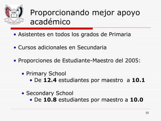Proporcionando mejor apoyo académico Asistentes en todos los grados de Primaria Cursos adicionales en Secundaria Proporciones de Estudiante-Maestro del 2005: Primary School De  12.4  estudiantes por maestro  a  10.1 Secondary School De  10.8  estudiantes por maestro a  10.0 