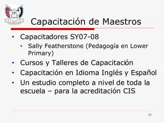 Capacitación de Maestros Capacitadores SY07-08 Sally Featherstone (Pedagogía en Lower Primary) Cursos y Talleres de Capacitación  Capacitación en Idioma Inglés y Español Un estudio completo a nivel de toda la escuela – para la acreditación CIS 