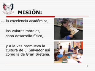 MISIÓN: ... la excelencia académica,  los valores morales,  sano desarrollo físico,  y a la vez promueva la cultura de El Salvador así como la de Gran Bretaña. 